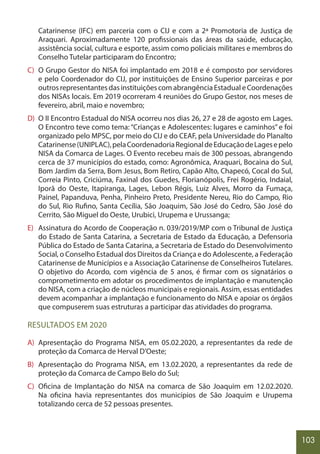 103
Catarinense (IFC) em parceria com o CIJ e com a 2ª Promotoria de Justiça de
Araquari. Aproximadamente 120 profissionais das áreas da saúde, educação,
assistência social, cultura e esporte, assim como policiais militares e membros do
Conselho Tutelar participaram do Encontro;
C) O Grupo Gestor do NISA foi implantado em 2018 e é composto por servidores
e pelo Coordenador do CIJ, por instituições de Ensino Superior parceiras e por
outrosrepresentantesdasinstituiçõescomabrangênciaEstadualeCoordenações
dos NISAs locais. Em 2019 ocorreram 4 reuniões do Grupo Gestor, nos meses de
fevereiro, abril, maio e novembro;
D) O II Encontro Estadual do NISA ocorreu nos dias 26, 27 e 28 de agosto em Lages.
O Encontro teve como tema: “Crianças e Adolescentes: lugares e caminhos” e foi
organizado pelo MPSC, por meio do CIJ e do CEAF, pela Universidade do Planalto
Catarinense(UNIPLAC),pelaCoordenadoriaRegionaldeEducaçãodeLagesepelo
NISA da Comarca de Lages. O Evento recebeu mais de 300 pessoas, abrangendo
cerca de 37 municípios do estado, como: Agronômica, Araquari, Bocaina do Sul,
Bom Jardim da Serra, Bom Jesus, Bom Retiro, Capão Alto, Chapecó, Cocal do Sul,
Correia Pinto, Criciúma, Faxinal dos Guedes, Florianópolis, Frei Rogério, Indaial,
Iporã do Oeste, Itapiranga, Lages, Lebon Régis, Luiz Alves, Morro da Fumaça,
Painel, Papanduva, Penha, Pinheiro Preto, Presidente Nereu, Rio do Campo, Rio
do Sul, Rio Rufino, Santa Cecília, São Joaquim, São José do Cedro, São José do
Cerrito, São Miguel do Oeste, Urubici, Urupema e Urussanga;
E) Assinatura do Acordo de Cooperação n. 039/2019/MP com o Tribunal de Justiça
do Estado de Santa Catarina, a Secretaria de Estado da Educação, a Defensoria
Pública do Estado de Santa Catarina, a Secretaria de Estado do Desenvolvimento
Social, o Conselho Estadual dos Direitos da Criança e do Adolescente, a Federação
Catarinense de Municípios e a Associação Catarinense de Conselheiros Tutelares.
O objetivo do Acordo, com vigência de 5 anos, é firmar com os signatários o
comprometimento em adotar os procedimentos de implantação e manutenção
do NISA, com a criação de núcleos municipais e regionais. Assim, essas entidades
devem acompanhar a implantação e funcionamento do NISA e apoiar os órgãos
que compuserem suas estruturas a participar das atividades do programa.
RESULTADOS EM 2020
A) Apresentação do Programa NISA, em 05.02.2020, a representantes da rede de
proteção da Comarca de Herval D’Oeste;
B) Apresentação do Programa NISA, em 13.02.2020, a representantes da rede de
proteção da Comarca de Campo Belo do Sul;
C) Oficina de Implantação do NISA na comarca de São Joaquim em 12.02.2020.
Na oficina havia representantes dos municípios de São Joaquim e Urupema
totalizando cerca de 52 pessoas presentes.
 