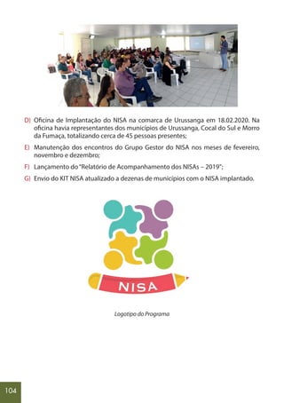 104
D) Oficina de Implantação do NISA na comarca de Urussanga em 18.02.2020. Na
oficina havia representantes dos municípios de Urussanga, Cocal do Sul e Morro
da Fumaça, totalizando cerca de 45 pessoas presentes;
E) Manutenção dos encontros do Grupo Gestor do NISA nos meses de fevereiro,
novembro e dezembro;
F) Lançamento do“Relatório de Acompanhamento dos NISAs – 2019”;
G) Envio do KIT NISA atualizado a dezenas de municípios com o NISA implantado.
Logotipo do Programa
 