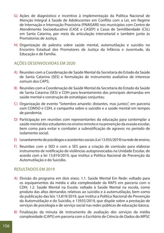 106
G) Ações de diagnóstico e incentivo à implementação da Política Nacional de
Atenção Integral à Saúde de Adolescentes em Conflito com a Lei, em Regime
de Internação e Internação Provisória (PNAISARI) nos municípios com Centro de
Atendimento Socioeducativo (CASE e CASEP) e Casas de Semiliberdade (CSL)
em Santa Catarina, por meio da articulação intersetorial e também junto às
Promotorias de Justiça;
H) Organização de palestra sobre saúde mental, automutilação e suicídio no
Encontro Estadual dos Promotores de Justiça da Infância e Juventude, da
Educação e de Família.
AÇÕES DESENVOLVIDAS EM 2020
A) Reuniões com a Coordenação de Saúde Mental da Secretaria do Estado da Saúde
de Santa Catarina (SES) e formulação de instrumento avaliativo de interesse
comum dos CAPS;
B) Reuniões com a Coordenação de Saúde Mental da Secretaria do Estado da Saúde
de Santa Catarina (SES) e CDH para levantamento das principais demandas em
saúde mental e construção de estratégias conjuntas;
C) Organização de evento “Setembro amarelo: distantes, mas juntos”, em parceria
com COMSO e CDH, e campanha sobre o suicídio e a saúde mental em tempos
de pandemia;
D) Participação em reuniões com representantes da educação para contemplar a
saúde mental dos estudantes no ensino remoto e na prevenção da evasão escolar,
bem como para evitar e combater a subnotificação de agravos no período de
isolamento social;
E) Levantamentodepsicólogoseassistentessociais(Lei13.935/2019)narededeensino;
F) Reuniões com a SED e com a SES para a criação de comissão para elaborar
instrumento de notificação de violências autoprovocadas na Unidade Escolar, de
acordo com a lei 13.819/2019, que institui a Política Nacional de Prevenção da
Automutilação e do Suicídio.
RESULTADOS EM 2019
A) Divisão do programa em dois eixos: 1.1. Saúde Mental Em Rede: voltado para
os equipamentos da média e alta complexidade da RAPS em parceria com o
CDH; 1.2. Saúde Mental na Escola: voltado à Saúde Mental na escola, como
produto das altas demandas relativas ao suicídio e à automutilação, bem como
da publicação das leis 13.819/2019, que institui a Política Nacional de Prevenção
da Automutilação e do Suicídio, e 13935/2019, que dispõe sobre a prestação de
serviços de psicologia e de serviço social nas redes públicas de educação básica;
B) Finalização da minuta de instrumento de avaliação dos serviços da média
complexidade (CAPS) em parceria com o Escritório de Ciência de Dados do MPSC
 