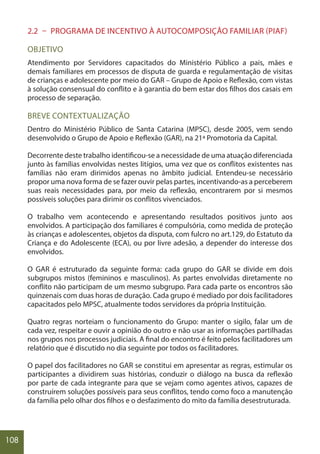 108
2.2 – PROGRAMA DE INCENTIVO À AUTOCOMPOSIÇÃO FAMILIAR (PIAF)
OBJETIVO
Atendimento por Servidores capacitados do Ministério Público a pais, mães e
demais familiares em processos de disputa de guarda e regulamentação de visitas
de crianças e adolescente por meio do GAR – Grupo de Apoio e Reflexão, com vistas
à solução consensual do conflito e à garantia do bem estar dos filhos dos casais em
processo de separação.
BREVE CONTEXTUALIZAÇÃO
Dentro do Ministério Público de Santa Catarina (MPSC), desde 2005, vem sendo
desenvolvido o Grupo de Apoio e Reflexão (GAR), na 21ª Promotoria da Capital.
Decorrente deste trabalho identificou-se a necessidade de uma atuação diferenciada
junto às famílias envolvidas nestes litígios, uma vez que os conflitos existentes nas
famílias não eram dirimidos apenas no âmbito judicial. Entendeu-se necessário
propor uma nova forma de se fazer ouvir pelas partes, incentivando-as a perceberem
suas reais necessidades para, por meio da reflexão, encontrarem por si mesmos
possíveis soluções para dirimir os conflitos vivenciados.
O trabalho vem acontecendo e apresentando resultados positivos junto aos
envolvidos. A participação dos familiares é compulsória, como medida de proteção
às crianças e adolescentes, objetos da disputa, com fulcro no art.129, do Estatuto da
Criança e do Adolescente (ECA), ou por livre adesão, a depender do interesse dos
envolvidos.
O GAR é estruturado da seguinte forma: cada grupo do GAR se divide em dois
subgrupos mistos (femininos e masculinos). As partes envolvidas diretamente no
conflito não participam de um mesmo subgrupo. Para cada parte os encontros são
quinzenais com duas horas de duração. Cada grupo é mediado por dois facilitadores
capacitados pelo MPSC, atualmente todos servidores da própria Instituição.
Quatro regras norteiam o funcionamento do Grupo: manter o sigilo, falar um de
cada vez, respeitar e ouvir a opinião do outro e não usar as informações partilhadas
nos grupos nos processos judiciais. A final do encontro é feito pelos facilitadores um
relatório que é discutido no dia seguinte por todos os facilitadores.
O papel dos facilitadores no GAR se constitui em apresentar as regras, estimular os
participantes a dividirem suas histórias, conduzir o diálogo na busca da reflexão
por parte de cada integrante para que se vejam como agentes ativos, capazes de
construírem soluções possíveis para seus conflitos, tendo como foco a manutenção
da família pelo olhar dos filhos e o desfazimento do mito da família desestruturada.
 