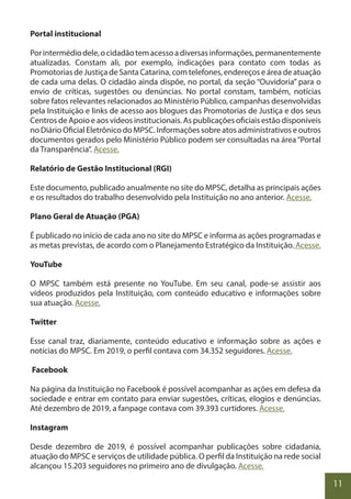 11
Portal institucional
Porintermédiodele,ocidadãotemacessoadiversasinformações,permanentemente
atualizadas. Constam ali, por exemplo, indicações para contato com todas as
Promotorias de Justiça de Santa Catarina, com telefones, endereços e área de atuação
de cada uma delas. O cidadão ainda dispõe, no portal, da seção “Ouvidoria” para o
envio de críticas, sugestões ou denúncias. No portal constam, também, notícias
sobre fatos relevantes relacionados ao Ministério Público, campanhas desenvolvidas
pela Instituição e links de acesso aos blogues das Promotorias de Justiça e dos seus
Centros de Apoio e aos vídeos institucionais. As publicações oficiais estão disponíveis
no Diário Oficial Eletrônico do MPSC. Informações sobre atos administrativos e outros
documentos gerados pelo Ministério Público podem ser consultadas na área“Portal
da Transparência”. Acesse.
Relatório de Gestão Institucional (RGI)
Este documento, publicado anualmente no site do MPSC, detalha as principais ações
e os resultados do trabalho desenvolvido pela Instituição no ano anterior. Acesse.
Plano Geral de Atuação (PGA)
É publicado no início de cada ano no site do MPSC e informa as ações programadas e
as metas previstas, de acordo com o Planejamento Estratégico da Instituição. Acesse.
YouTube
O MPSC também está presente no YouTube. Em seu canal, pode-se assistir aos
vídeos produzidos pela Instituição, com conteúdo educativo e informações sobre
sua atuação. Acesse.
Twitter
Esse canal traz, diariamente, conteúdo educativo e informação sobre as ações e
notícias do MPSC. Em 2019, o perfil contava com 34.352 seguidores. Acesse.
Facebook
Na página da Instituição no Facebook é possível acompanhar as ações em defesa da
sociedade e entrar em contato para enviar sugestões, críticas, elogios e denúncias.
Até dezembro de 2019, a fanpage contava com 39.393 curtidores. Acesse.
Instagram
Desde dezembro de 2019, é possível acompanhar publicações sobre cidadania,
atuação do MPSC e serviços de utilidade pública. O perfil da Instituição na rede social
alcançou 15.203 seguidores no primeiro ano de divulgação. Acesse.
 