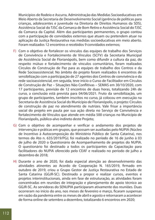 112
Municípios de Rodeio e Ascurra, Administração das Medidas Socioeducativas em
Meio Aberto da Secretaria de Desenvolvimento Social (gerência de políticas para
crianças, adolescentes e juventude na Diretoria de Direitos Humanos da SDS),
Assistência Social do TJSC da Comarca de Bom Retiro e Assistência Social do TJSC
da Comarca da Capital. Além das participantes permanentes, o grupo contou
com a participação de convidados externos que atuam ou pretendem atuar na
aplicação da Justiça Restaurativa nas medidas socioeducativas em meio aberto.
Foram realizados 12 encontros e recebidos 9 convidados externos;
F) Com o objetivo de fortalecer os vínculos das equipes de trabalho dos Serviços
de Convivência e Fortalecimento de Vínculos (SCFV) da Secretaria Municipal
de Assistência Social de Florianópolis, bem como difundir a cultura da paz, do
respeito mútuo e fortalecimento de vínculos comunitários, foram realizados
Círculos de Construção de Paz para as equipes de trabalho dos Centros e da
Rede Socioassistencial. No âmbito do projeto foram realizados 6 encontros de
sensibilização com a participação de 27 agentes dos Centros de convivência e da
rede socioassistencial, em seguida, teve início o Curso de Facilitador em Círculos
de Construção de Paz – Situações Não Conflitivas – SEMAS em 30/10/2020, com
17 participantes, previsão de 12 encontros de duas horas, totalizando 24h de
curso, a conclusão está prevista para 04/06/2021. Fruto da sensibilização, um
grupo de participantes, também inscritos no curso, já colocou em execução na
Secretaria de Assistência Social do Município de Florianópolis, o projeto: Círculos
de construção de paz no atendimento de nutrizes. Vale frisar a importância
social do projeto em pauta por sua ação direta no Serviço de Convivência e
fortalecimento de Vínculos que atende em média 500 crianças no Município de
Florianópolis, público-alvo indireto deste Projeto;
G) Com o objetivo de acompanhar e verificar o andamento dos projetos de
intervenção e práticas em grupos, que possam ser auxiliadas pelo NUPIA (Núcleo
de Incentivo à Autocomposição do Ministério Público de Santa Catarina), nos
termos do Ato n. 635/2019/PGJ, foi realizado no período de 16 de junho à 03
de julho de 2020 o Questionário de Acompanhamento de projetos do NUPIA.
O questionário foi destinado a todos os participantes da Capacitação para
facilitadores do NUPIA oferecido pelo CEAF e realizado no período de julho a
dezembro de 2018;
H) Durante o ano de 2020, foi dada especial atenção ao desenvolvimento das
atividades atinentes ao Acordo de Cooperação N. 165/2019, firmado em
outubro de 2019, criou o Grupo Gestor de Justiça Restaurativa no Estado de
Santa Catarina (GGJR-SC). Destinado a propor e realizar cursos, eventos e
projetos interinstitucionais, ainda em fase de estruturação, as atividades foram
concentradas em reuniões de integração e planejamento de apoio técnico ao
GGJR-SC. As servidoras do SENUPIA participaram ativamente das reuniões. Duas
ocorreram no início do ano, nos meses de fevereiro e março, ficaram suspensas
em razão da pandemia entre os meses de abril e agosto e retornaram a acontecer
de forma online de setembro a dezembro, totalizando 6 encontros em 2020;
 