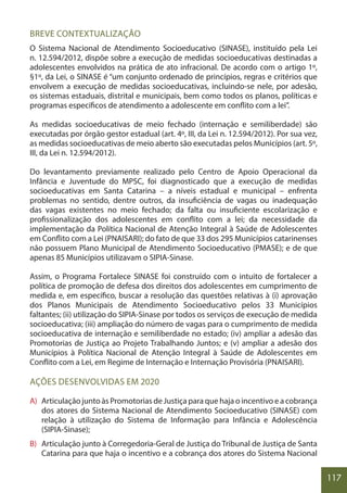 117
BREVE CONTEXTUALIZAÇÃO
O Sistema Nacional de Atendimento Socioeducativo (SINASE), instituído pela Lei
n. 12.594/2012, dispõe sobre a execução de medidas socioeducativas destinadas a
adolescentes envolvidos na prática de ato infracional. De acordo com o artigo 1º,
§1º, da Lei, o SINASE é “um conjunto ordenado de princípios, regras e critérios que
envolvem a execução de medidas socioeducativas, incluindo-se nele, por adesão,
os sistemas estaduais, distrital e municipais, bem como todos os planos, políticas e
programas específicos de atendimento a adolescente em conflito com a lei”.
As medidas socioeducativas de meio fechado (internação e semiliberdade) são
executadas por órgão gestor estadual (art. 4º, III, da Lei n. 12.594/2012). Por sua vez,
as medidas socioeducativas de meio aberto são executadas pelos Municípios (art. 5º,
III, da Lei n. 12.594/2012).
Do levantamento previamente realizado pelo Centro de Apoio Operacional da
Infância e Juventude do MPSC, foi diagnosticado que a execução de medidas
socioeducativas em Santa Catarina – a níveis estadual e municipal – enfrenta
problemas no sentido, dentre outros, da insuficiência de vagas ou inadequação
das vagas existentes no meio fechado; da falta ou insuficiente escolarização e
profissionalização dos adolescentes em conflito com a lei; da necessidade da
implementação da Política Nacional de Atenção Integral à Saúde de Adolescentes
em Conflito com a Lei (PNAISARI); do fato de que 33 dos 295 Municípios catarinenses
não possuem Plano Municipal de Atendimento Socioeducativo (PMASE); e de que
apenas 85 Municípios utilizavam o SIPIA-Sinase.
Assim, o Programa Fortalece SINASE foi construído com o intuito de fortalecer a
política de promoção de defesa dos direitos dos adolescentes em cumprimento de
medida e, em específico, buscar a resolução das questões relativas à (i) aprovação
dos Planos Municipais de Atendimento Socioeducativo pelos 33 Municípios
faltantes; (ii) utilização do SIPIA-Sinase por todos os serviços de execução de medida
socioeducativa; (iii) ampliação do número de vagas para o cumprimento de medida
socioeducativa de internação e semiliberdade no estado; (iv) ampliar a adesão das
Promotorias de Justiça ao Projeto Trabalhando Juntos; e (v) ampliar a adesão dos
Municípios à Política Nacional de Atenção Integral à Saúde de Adolescentes em
Conflito com a Lei, em Regime de Internação e Internação Provisória (PNAISARI).
AÇÕES DESENVOLVIDAS EM 2020
A) Articulação junto às Promotorias de Justiça para que haja o incentivo e a cobrança
dos atores do Sistema Nacional de Atendimento Socioeducativo (SINASE) com
relação à utilização do Sistema de Informação para Infância e Adolescência
(SIPIA-Sinase);
B) Articulação junto à Corregedoria-Geral de Justiça do Tribunal de Justiça de Santa
Catarina para que haja o incentivo e a cobrança dos atores do Sistema Nacional
 