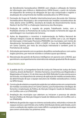 118
de Atendimento Socioeducativo (SINASE) com relação à utilização do Sistema
de Informação para Infância e Adolescência (SIPIA-Sinase), a partir da inclusão
em dispositivo de sentença da obrigação de que seja comprovado o registro e
atualização do cumprimento da medida socioeducativa no SIPIA-Sinase;
C) Formação do Grupo de Trabalho Interinstitucional para discussão dos Sistemas
Socioeducativos Municipais e do cumprimento das medidas socioeducativas de
meio aberto entre CIJ/MPSC, Secretaria de Estado do Desenvolvimento Social,
Núcleo V da CGJ/TJSC e a Federação Catarinense dos Municípios.
D) Produção de cartilha a respeito do projeto Trabalhando Juntos, com a
finalidade orientar as Promotorias de Justiça no Estado no fomento de vagas de
aprendizagem nos municípios da Comarca;
E) Ações de diagnóstico e incentivo à implementação da Política Nacional de
Atenção Integral à Saúde de Adolescentes em Conflito com a Lei, em Regime
de Internação e Internação Provisória (PNAISARI) nos municípios com Centro de
Atendimento Socioeducativo (CASE e CASEP) e Casas de Semiliberdade (CSL)
em Santa Catarina, por meio da articulação intersetorial e também junto às
Promotorias de Justiça;
F) Articulação permanente com os gestores da política socioeducativa e com outros
órgãos parceiros, por meio de reuniões e contatos quase que diários;
G) Manutenção dos painéis de Business Intelligence em parceria com o DEASE, que
permitiram o acompanhamento sistemático da redução gradual da fila de espera.
RESULTADOS 2020
A) A pedido do CIJ, a Corregedoria-Geral de Justiça do Tribunal de Justiça de Santa
Catarina, através do NúcleoV – Direitos Humanos, encaminhou aos Magistrados e
MagistradasaCircularn.52,de4demarçode2020.ReferidaCircularorientaacerca
da inclusão, nos dispositivos de sentença de aplicação de medida socioeducativa,
da determinação de que a equipe executora da medida socioeducativa a inclua
no SIPIA-Sinase;
B) Construçãoderelatórioarespeitodasaúdedos(as)adolescentesemcumprimento
de medidas socioeducativas em Santa Catarina, para fundamentar estratégias de
fomento à implantação da Política de Atenção Integral à Saúde de Adolescentes
em Conflito com a Lei (PNAISARI);
C) Ampliação dos municípios que aderiram ou iniciaram o processo de adesão
formal à Política de Atenção Integral à Saúde de Adolescentes em Conflito com a
Lei (PNAISARI);
D) Melhoria da gestão das vagas no sistema socioeducativo, reduzindo o número de
espaços ociosos e permitindo uma melhor distribuição destas pelo Estado, assim
como a avaliação das regiões com maior déficit e a projeção de vagas necessárias
para serem construídas nos próximos anos;
 