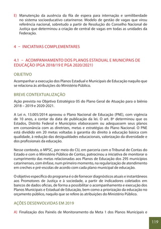 119
E) Manutenção da ausência da fila de espera para internação e semiliberdade
no sistema socioeducativo catarinense. Modelo de gestão de vagas que virou
referência nacional, sobretudo a partir de Resolução do Conselho Nacional de
Justiça que determinou a criação de central de vagas em todas as unidades da
Federação.
4 – INICIATIVAS COMPLEMENTARES
4.1 – ACOMPANHAMENTO DOS PLANOS ESTADUAL E MUNICIPAIS DE
EDUCAÇÃO (PGA 2018/19 E PGA 2020/2021)
OBJETIVO
Acompanhar a execução dos Planos Estadual e Municipais de Educação naquilo que
se relaciona às atribuições do Ministério Público.
BREVE CONTEXTUALIZAÇÃO
Ação prevista no Objetivo Estratégico 05 do Plano Geral de Atuação para o biênio
2018 – 2019 e 2020-2021.
A Lei n. 13.005/2014 aprovou o Plano Nacional de Educação (PNE), com vigência
de 10 anos, a contar da data de publicação da lei. O art. 8º determinou que os
Estados, Distrito Federal e Municípios elaborassem ou adequassem seus planos
em consonância com as diretrizes, metas e estratégias do Plano Nacional. O PNE
está dividido em 20 metas voltadas à garantia do direito à educação básica com
qualidade, à redução das desigualdades educacionais, valorização da diversidade e
dos profissionais da educação.
Nesse contexto, o MPSC, por meio do CIJ, em parceria com o Tribunal de Contas do
Estado e com o Ministério Público de Contas, patrocinou a iniciativa de monitorar o
cumprimento das metas relacionadas aos Planos de Educação dos 295 municípios
catarinenses, com ênfase, num primeiro momento, na regularização de atendimento
em creches e pré-escolas de acordo com cada plano municipal de educação.
O objetivo específico do programa é o de fornecer diagnósticos atuais e instantâneos
aos Promotores de Justiça e à sociedade, a partir de indicadores coletados em
bancos de dados oficias, de forma a possibilitar o acompanhamento e execução dos
Planos Municipais e Estadual de Educação, bem como a priorização da educação no
orçamento público, naquilo que se refere às atribuições do Ministério Público.
AÇÕES DESENVOLVIDAS EM 2019
A) Finalização dos Painéis de Monitoramento da Meta 1 dos Planos Municipais e
 