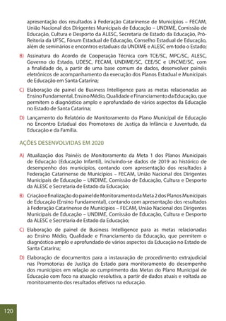 120
apresentação dos resultados à Federação Catarinense de Municípios – FECAM,
União Nacional dos Dirigentes Municipais de Educação – UNDIME, Comissão de
Educação, Cultura e Desporto da ALESC, Secretaria de Estado da Educação, Pró-
Reitoria da UFSC, Fórum Estadual de Educação, Conselho Estadual de Educação,
além de seminários e encontros estaduais da UNDIME e ALESC em todo o Estado;
B) Assinatura do Acordo de Cooperação Técnica com TCE/SC, MPC/SC, ALESC,
Governo do Estado, UDESC, FECAM, UNDIME/SC, CEE/SC e UNCME/SC, com
a finalidade de, a partir de uma base comum de dados, desenvolver painéis
eletrônicos de acompanhamento da execução dos Planos Estadual e Municipais
de Educação em Santa Catarina;
C) Elaboração de painel de Business Intelligence para as metas relacionadas ao
EnsinoFundamental,EnsinoMédio,QualidadeeFinanciamentodaEducação,que
permitem o diagnóstico amplo e aprofundado de vários aspectos da Educação
no Estado de Santa Catarina;
D) Lançamento do Relatório de Monitoramento do Plano Municipal de Educação
no Encontro Estadual dos Promotores de Justiça da Infância e Juventude, da
Educação e da Família.
AÇÕES DESENVOLVIDAS EM 2020
A) Atualização dos Painéis de Monitoramento da Meta 1 dos Planos Municipais
de Educação (Educação Infantil), incluindo-se dados de 2019 ao histórico de
desempenho dos municípios, contando com apresentação dos resultados à
Federação Catarinense de Municípios – FECAM, União Nacional dos Dirigentes
Municipais de Educação – UNDIME, Comissão de Educação, Cultura e Desporto
da ALESC e Secretaria de Estado da Educação;
B) CriaçãoefinalizaçãodopaineldeMonitoramentodaMeta2dosPlanosMunicipais
de Educação (Ensino Fundamental), contando com apresentação dos resultados
à Federação Catarinense de Municípios – FECAM, União Nacional dos Dirigentes
Municipais de Educação – UNDIME, Comissão de Educação, Cultura e Desporto
da ALESC e Secretaria de Estado da Educação;
C) Elaboração de painel de Business Intelligence para as metas relacionadas
ao Ensino Médio, Qualidade e Financiamento da Educação, que permitem o
diagnóstico amplo e aprofundado de vários aspectos da Educação no Estado de
Santa Catarina;
D) Elaboração de documentos para a instauração de procedimento extrajudicial
nas Promotorias de Justiça do Estado para monitoramento do desempenho
dos municípios em relação ao cumprimento das Metas do Plano Municipal de
Educação com foco na atuação resolutiva, a partir de dados atuais e voltada ao
monitoramento dos resultados efetivos na educação.
 