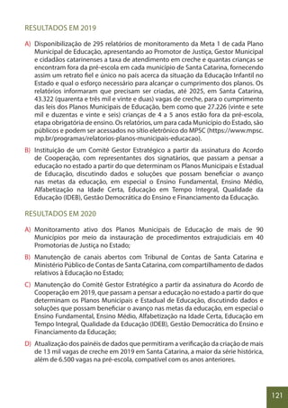 121
RESULTADOS EM 2019
A) Disponibilização de 295 relatórios de monitoramento da Meta 1 de cada Plano
Municipal de Educação, apresentando ao Promotor de Justiça, Gestor Municipal
e cidadãos catarinenses a taxa de atendimento em creche e quantas crianças se
encontram fora da pré-escola em cada município de Santa Catarina, fornecendo
assim um retrato fiel e único no país acerca da situação da Educação Infantil no
Estado e qual o esforço necessário para alcançar o cumprimento dos planos. Os
relatórios informaram que precisam ser criadas, até 2025, em Santa Catarina,
43.322 (quarenta e três mil e vinte e duas) vagas de creche, para o cumprimento
das leis dos Planos Municipais de Educação, bem como que 27.226 (vinte e sete
mil e duzentas e vinte e seis) crianças de 4 a 5 anos estão fora da pré-escola,
etapa obrigatória de ensino. Os relatórios, um para cada Município do Estado, são
públicos e podem ser acessados no sítio eletrônico do MPSC (https://www.mpsc.
mp.br/programas/relatorios-planos-municipais-educacao).
B) Instituição de um Comitê Gestor Estratégico a partir da assinatura do Acordo
de Cooperação, com representantes dos signatários, que passam a pensar a
educação no estado a partir do que determinam os Planos Municipais e Estadual
de Educação, discutindo dados e soluções que possam beneficiar o avanço
nas metas da educação, em especial o Ensino Fundamental, Ensino Médio,
Alfabetização na Idade Certa, Educação em Tempo Integral, Qualidade da
Educação (IDEB), Gestão Democrática do Ensino e Financiamento da Educação.
RESULTADOS EM 2020
A) Monitoramento ativo dos Planos Municipais de Educação de mais de 90
Municípios por meio da instauração de procedimentos extrajudiciais em 40
Promotorias de Justiça no Estado;
B) Manutenção de canais abertos com Tribunal de Contas de Santa Catarina e
Ministério Público de Contas de Santa Catarina, com compartilhamento de dados
relativos à Educação no Estado;
C) Manutenção do Comitê Gestor Estratégico a partir da assinatura do Acordo de
Cooperação em 2019, que passam a pensar a educação no estado a partir do que
determinam os Planos Municipais e Estadual de Educação, discutindo dados e
soluções que possam beneficiar o avanço nas metas da educação, em especial o
Ensino Fundamental, Ensino Médio, Alfabetização na Idade Certa, Educação em
Tempo Integral, Qualidade da Educação (IDEB), Gestão Democrática do Ensino e
Financiamento da Educação;
D) Atualização dos painéis de dados que permitiram a verificação da criação de mais
de 13 mil vagas de creche em 2019 em Santa Catarina, a maior da série histórica,
além de 6.500 vagas na pré-escola, compatível com os anos anteriores.
 