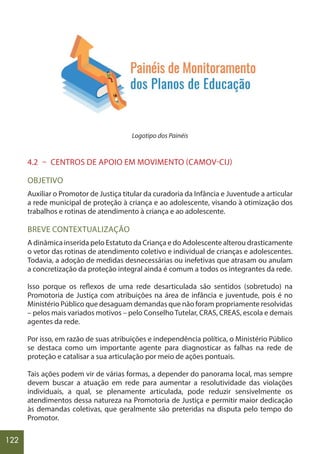 122
Logotipo dos Painéis
4.2 – CENTROS DE APOIO EM MOVIMENTO (CAMOV-CIJ)
OBJETIVO
Auxiliar o Promotor de Justiça titular da curadoria da Infância e Juventude a articular
a rede municipal de proteção à criança e ao adolescente, visando à otimização dos
trabalhos e rotinas de atendimento à criança e ao adolescente.
BREVE CONTEXTUALIZAÇÃO
A dinâmica inserida pelo Estatuto da Criança e do Adolescente alterou drasticamente
o vetor das rotinas de atendimento coletivo e individual de crianças e adolescentes.
Todavia, a adoção de medidas desnecessárias ou inefetivas que atrasam ou anulam
a concretização da proteção integral ainda é comum a todos os integrantes da rede.
Isso porque os reflexos de uma rede desarticulada são sentidos (sobretudo) na
Promotoria de Justiça com atribuições na área de infância e juventude, pois é no
Ministério Público que desaguam demandas que não foram propriamente resolvidas
– pelos mais variados motivos – pelo ConselhoTutelar, CRAS, CREAS, escola e demais
agentes da rede.
Por isso, em razão de suas atribuições e independência política, o Ministério Público
se destaca como um importante agente para diagnosticar as falhas na rede de
proteção e catalisar a sua articulação por meio de ações pontuais.
Tais ações podem vir de várias formas, a depender do panorama local, mas sempre
devem buscar a atuação em rede para aumentar a resolutividade das violações
individuais, a qual, se plenamente articulada, pode reduzir sensivelmente os
atendimentos dessa natureza na Promotoria de Justiça e permitir maior dedicação
às demandas coletivas, que geralmente são preteridas na disputa pelo tempo do
Promotor.
 