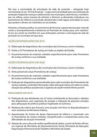 123
Por isso, a necessidade de articulação da rede de proteção – obrigação hoje
normatizada no art. 70-A do Estatuto – surgiu como prioridade para concretização da
proteção integral de crianças e adolescentes nos municípios catarinenses, e também,
por via reflexa, como maneira de otimizar e diminuir as demandas individuais nas
promotorias da infância e juventude, devolvendo à rede (agora articulada) os casos
que podem e devem ser resolvidos no seu âmbito.
Portanto, o Projeto justifica-se como forma de fornecer suporte técnico (por meio de
visitas e acompanhamento à distância) ao Promotor de Justiça para, sem substitui-
lo em seu mister ou interferir em suas atribuições, orientar a articulação da rede de
proteção no município em que atua.
AÇÕES DESENVOLVIDAS EM 2019
A) Elaboração de diagnósticos dos municípios das Comarcas a serem visitadas;
B) Visitas a 25 Promotorias de Justiça em todas as regiões do Estado;
C) Encaminhamento de materiais voltados especificamente para cada Promotoria
de Justiça conforme a sua realidade.
AÇÕES DESENVOLVIDAS EM 2020
A) Elaboração de diagnósticos dos municípios das Comarcas a serem visitadas;
B) Visita presencial a duas Promotorias de Justiça;
C) Encaminhamento de materiais voltados especificamente para cada Promotoria
de Justiça conforme a sua realidade;
D) Produção de diagnósticos personalizados para cada município das Promotorias de
Justiça visitadas, contendo informações sobre educação básica em todos os níveis,
situação das políticas assistenciais e aspectos da saúde mental infanto-juvenil.
RESULTADOS EM 2019
A) Produção de atas detalhadas nas 25 visitas sintetizando as discussões e debates
dos diagnósticos, com sugestões de atuação e indicação de possíveis soluções
para adequação de políticas públicas fragilizadas na Comarca;
B) Mudança de cultura que favorece uma atuação com foco na desjudicialização e
mais resolutiva do Ministério Público;
C) Aproximação do Centro de Apoio Operacional da Infância e Juventude com
as Promotorias de Justiça visitadas, ressignificando a compreensão acerca das
dificuldades da atuação ministerial;
D) Adoção de uma cultura de análise qualificada de dados, a partir de fontes oficiais,
em especial do Ministério de Desenvolvimento Social, Ministério da Educação,
Organização Internacional do Trabalho e Ministério da Saúde;
 