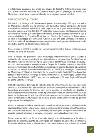 129
e estabelecer parcerias, por meio do Grupo de Trabalho Interinstitucional que
trata sobre questões relativas ao Conselho Tutelar, para a prestação de auxílio aos
Municípios catarinenses para a realização de seus processos de escolha.
BREVE CONTEXTUALIZAÇÃO
O Estatuto da Criança e do Adolescente prevê, em seu artigo 132, que em todos
os Municípios deverá ter, no mínimo, um Conselho Tutelar composto de cinco
conselheiros tutelares, escolhidos pela população local para mandato de quatro
anos. Por sua vez, o artigo 139 do ECA trata sobre o processo de escolha dos membros
do Conselho Tutelar, que deve ser estabelecido em lei municipal; e ocorrer (i) sob a
responsabilidade do Conselho Municipal dos Direitos da Criança e do Adolescente;
(ii) sob a fiscalização do Ministério Público; e (iii) em data unificada em todo o
território nacional, a cada quatro anos, no primeiro domingo do mês de outubro do
ano subsequente ao da eleição presidencial.
Desse modo, em 2019, a eleição dos membros do Conselho Tutelar em todo o país
ocorreu no dia 6 de outubro.
Com o intuito de promover uma articulação interinstitucional para facilitar a
realização do processo eleitoral aos Municípios e do processo fiscalizatório ao
Ministério Público, o Centro de Apoio Operacional da Infância e Juventude articulou-
se com diversos órgãos, coordenando o Grupo de Trabalho Interinstitucional de
questões relativas ao Conselho Tutelar, composto pelo Centro de Apoio Operacional
da Infância e Juventude do Ministério Público (CIJ/MPSC), a Federação Catarinense
de Municípios (FECAM), a Secretaria de Desenvolvimento Social (SDS), o Conselho
Estadual dos Direitos da Criança e Adolescente (CEDCA) e a Associação Catarinense
dos Conselhos Tutelares (ACCT), em parceria ainda com o Tribunal Regional Eleitoral
de Santa Catarina (TRE/SC).
O objetivo principal do Grupo deTrabalho era o de uniformizar, no que fosse possível,
dentro da autonomia de cada Município, a condução do processo de escolha pelos
Conselhos Municipais de Direito, bem como auxiliar na resolução de dúvidas e
demandascomunsatodoseles.Ainda,aparceriacomoTRE/SCpossibilitouaatuação
única do órgão quanto aos procedimentos e prazos, bem como o empréstimo de
urnas eletrônicas aos Municípios de médio e grande porte, com o intuito de garantir
segurança e lisura do pleito.
Ainda, a intersetorialidade constituída a nível estadual permitiu a elaboração de
diversos documentos importantes para a condução do processo pelos Municípios,
tais quais minutas de leis, de atas, de edital, de resoluções de apuração de conduta
vedada; guias de atuação; orientações conjuntas sobre dúvidas recorrentes.
Nesse sentido, tanto as Promotorias de Justiça com atribuição para fiscalizar o
processo de escolha, quanto os Municípios, em especial os Conselhos de Direitos,
foram beneficiados com o alinhamento das orientações e procedimentos a nível
 
