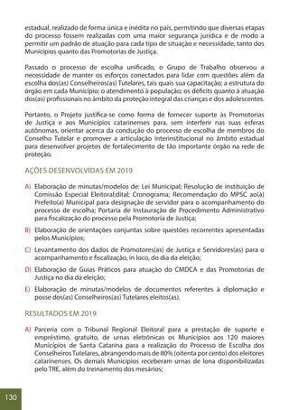130
estadual, realizado de forma única e inédita no país, permitindo que diversas etapas
do processo fossem realizadas com uma maior segurança jurídica e de modo a
permitir um padrão de atuação para cada tipo de situação e necessidade, tanto dos
Municípios quanto das Promotorias de Justiça.
Passado o processo de escolha unificado, o Grupo de Trabalho observou a
necessidade de manter os esforços conectados para lidar com questões além da
escolha dos(as) Conselheiros(as) Tutelares, tais quais sua capacitação; a estrutura do
órgão em cada Município; o atendimento à população; os déficits quanto à atuação
dos(as) profissionais no âmbito da proteção integral das crianças e dos adolescentes.
Portanto, o Projeto justifica-se como forma de fornecer suporte às Promotorias
de Justiça e aos Municípios catarinenses para, sem interferir nas suas esferas
autônomas, orientar acerca da condução do processo de escolha de membros do
Conselho Tutelar e promover a articulação interinstitucional no âmbito estadual
para desenvolver projetos de fortalecimento de tão importante órgão na rede de
proteção.
AÇÕES DESENVOLVIDAS EM 2019
A) Elaboração de minutas/modelos de: Lei Municipal; Resolução de instituição de
Comissão Especial Eleitoral;dital; Cronograma; Recomendação do MPSC ao(à)
Prefeito(a) Municipal para designação de servidor para o acompanhamento do
processo de escolha; Portaria de Instauração de Procedimento Administrativo
para fiscalização do processo pela Promotoria de Justiça;
B) Elaboração de orientações conjuntas sobre questões recorrentes apresentadas
pelos Municípios;
C) Levantamento dos dados de Promotores(as) de Justiça e Servidores(as) para o
acompanhamento e fiscalização, in loco, do dia da eleição;
D) Elaboração de Guias Práticos para atuação do CMDCA e das Promotorias de
Justiça no dia da eleição;
E) Elaboração de minutas/modelos de documentos referentes à diplomação e
posse dos(as) Conselheiros(as) Tutelares eleitos(as).
RESULTADOS EM 2019
A) Parceria com o Tribunal Regional Eleitoral para a prestação de suporte e
empréstimo, gratuito, de urnas eletrônicas os Municípios aos 120 maiores
Municípios de Santa Catarina para a realização do Processo de Escolha dos
ConselheirosTutelares, abrangendo mais de 80% (oitenta por cento) dos eleitores
catarinenses. Os demais Municípios receberam urnas de lona disponibilizadas
pelo TRE, além do treinamento dos mesários;
 