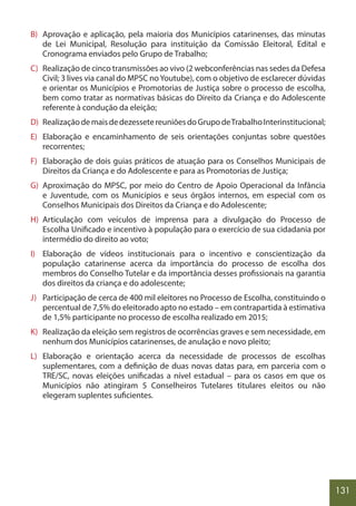 131
B) Aprovação e aplicação, pela maioria dos Municípios catarinenses, das minutas
de Lei Municipal, Resolução para instituição da Comissão Eleitoral, Edital e
Cronograma enviados pelo Grupo de Trabalho;
C) Realização de cinco transmissões ao vivo (2 webconferências nas sedes da Defesa
Civil; 3 lives via canal do MPSC noYoutube), com o objetivo de esclarecer dúvidas
e orientar os Municípios e Promotorias de Justiça sobre o processo de escolha,
bem como tratar as normativas básicas do Direito da Criança e do Adolescente
referente à condução da eleição;
D) RealizaçãodemaisdedezessetereuniõesdoGrupodeTrabalhoInterinstitucional;
E) Elaboração e encaminhamento de seis orientações conjuntas sobre questões
recorrentes;
F) Elaboração de dois guias práticos de atuação para os Conselhos Municipais de
Direitos da Criança e do Adolescente e para as Promotorias de Justiça;
G) Aproximação do MPSC, por meio do Centro de Apoio Operacional da Infância
e Juventude, com os Municípios e seus órgãos internos, em especial com os
Conselhos Municipais dos Direitos da Criança e do Adolescente;
H) Articulação com veículos de imprensa para a divulgação do Processo de
Escolha Unificado e incentivo à população para o exercício de sua cidadania por
intermédio do direito ao voto;
I) Elaboração de vídeos institucionais para o incentivo e conscientização da
população catarinense acerca da importância do processo de escolha dos
membros do Conselho Tutelar e da importância desses profissionais na garantia
dos direitos da criança e do adolescente;
J) Participação de cerca de 400 mil eleitores no Processo de Escolha, constituindo o
percentual de 7,5% do eleitorado apto no estado – em contrapartida à estimativa
de 1,5% participante no processo de escolha realizado em 2015;
K) Realização da eleição sem registros de ocorrências graves e sem necessidade, em
nenhum dos Municípios catarinenses, de anulação e novo pleito;
L) Elaboração e orientação acerca da necessidade de processos de escolhas
suplementares, com a definição de duas novas datas para, em parceria com o
TRE/SC, novas eleições unificadas a nível estadual – para os casos em que os
Municípios não atingiram 5 Conselheiros Tutelares titulares eleitos ou não
elegeram suplentes suficientes.
 