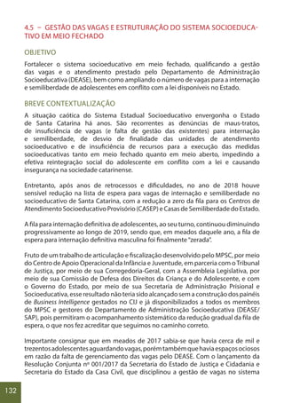 132
4.5 – GESTÃO DAS VAGAS E ESTRUTURAÇÃO DO SISTEMA SOCIOEDUCA-
TIVO EM MEIO FECHADO
OBJETIVO
Fortalecer o sistema socioeducativo em meio fechado, qualificando a gestão
das vagas e o atendimento prestado pelo Departamento de Administração
Socioeducativa (DEASE), bem como ampliando o número de vagas para a internação
e semiliberdade de adolescentes em conflito com a lei disponíveis no Estado.
BREVE CONTEXTUALIZAÇÃO
A situação caótica do Sistema Estadual Socioeducativo envergonha o Estado
de Santa Catarina há anos. São recorrentes as denúncias de maus-tratos,
de insuficiência de vagas (e falta de gestão das existentes) para internação
e semiliberdade, de desvio de finalidade das unidades de atendimento
socioeducativo e de insuficiência de recursos para a execução das medidas
socioeducativas tanto em meio fechado quanto em meio aberto, impedindo a
efetiva reintegração social do adolescente em conflito com a lei e causando
insegurança na sociedade catarinense.
Entretanto, após anos de retrocessos e dificuldades, no ano de 2018 houve
sensível redução na lista de espera para vagas de internação e semiliberdade no
socioeducativo de Santa Catarina, com a redução a zero da fila para os Centros de
AtendimentoSocioeducativoProvisório(CASEP)eCasasdeSemiliberdadedoEstado.
A fila para internação definitiva de adolescentes, ao seu turno, continuou diminuindo
progressivamente ao longo de 2019, sendo que, em meados daquele ano, a fila de
espera para internação definitiva masculina foi finalmente“zerada”.
Fruto de um trabalho de articulação e fiscalização desenvolvido pelo MPSC, por meio
do Centro de Apoio Operacional da Infância e Juventude, em parceria com oTribunal
de Justiça, por meio de sua Corregedoria-Geral, com a Assembleia Legislativa, por
meio de sua Comissão de Defesa dos Direitos da Criança e do Adolescente, e com
o Governo do Estado, por meio de sua Secretaria de Administração Prisional e
Socioeducativa, esse resultado não teria sido alcançado sem a construção dos painéis
de Business Intelligence gestados no CIJ e já disponibilizados a todos os membros
do MPSC e gestores do Departamento de Administração Socioeducativa (DEASE/
SAP), pois permitiram o acompanhamento sistemático da redução gradual da fila de
espera, o que nos fez acreditar que seguimos no caminho correto.
Importante consignar que em meados de 2017 sabia-se que havia cerca de mil e
trezentosadolescentesaguardandovagas,porémtambémquehaviaespaçosociosos
em razão da falta de gerenciamento das vagas pelo DEASE. Com o lançamento da
Resolução Conjunta nº 001/2017 da Secretaria do Estado de Justiça e Cidadania e
Secretaria do Estado da Casa Civil, que disciplinou a gestão de vagas no sistema
 