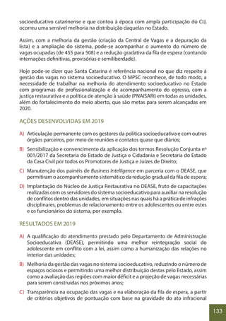 133
socioeducativo catarinense e que contou à época com ampla participação do CIJ,
ocorreu uma sensível melhoria na distribuição daquelas no Estado.
Assim, com a melhoria da gestão (criação da Central de Vagas e a depuração da
lista) e a ampliação do sistema, pode-se acompanhar o aumento do número de
vagas ocupadas (de 455 para 508) e a redução gradativa da fila de espera (contando
internações definitivas, provisórias e semiliberdade).
Hoje pode-se dizer que Santa Catarina é referência nacional no que diz respeito à
gestão das vagas no sistema socioeducativo. O MPSC reconhece, de todo modo, a
necessidade de trabalhar na melhoria do atendimento socioeducativo no Estado
com programas de profissionalização e de acompanhamento do egresso, com a
justiça restaurativa e a política de atenção à saúde (PNAISARI) em todas as unidades,
além do fortalecimento do meio aberto, que são metas para serem alcançadas em
2020.
AÇÕES DESENVOLVIDAS EM 2019
A) Articulação permanente com os gestores da política socioeducativa e com outros
órgãos parceiros, por meio de reuniões e contatos quase que diários;
B) Sensibilização e convencimento da aplicação dos termos Resolução Conjunta nº
001/2017 da Secretaria do Estado de Justiça e Cidadania e Secretaria do Estado
da Casa Civil por todos os Promotores de Justiça e Juízes de Direito;
C) Manutenção dos painéis de Business Intelligence em parceria com o DEASE, que
permitiram o acompanhamento sistemático da redução gradual da fila de espera;
D) Implantação do Núcleo de Justiça Restaurativa no DEASE, fruto de capacitações
realizadas com os servidores do sistema socioeducativo para auxiliar na resolução
de conflitos dentro das unidades, em situações nas quais há a prática de infrações
disciplinares, problemas de relacionamento entre os adolescentes ou entre estes
e os funcionários do sistema, por exemplo.
RESULTADOS EM 2019
A) A qualificação do atendimento prestado pelo Departamento de Administração
Socioeducativa (DEASE), permitindo uma melhor reintegração social do
adolescente em conflito com a lei, assim como a humanização das relações no
interior das unidades;
B) Melhoria da gestão das vagas no sistema socioeducativo, reduzindo o número de
espaços ociosos e permitindo uma melhor distribuição destas pelo Estado, assim
como a avaliação das regiões com maior déficit e a projeção de vagas necessárias
para serem construídas nos próximos anos;
C) Transparência na ocupação das vagas e na elaboração da fila de espera, a partir
de critérios objetivos de pontuação com base na gravidade do ato infracional
 