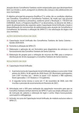 135
atuação desses Conselheiros Tutelares recém-empossados para que desempenhem
bem sua missão e, assim, assegurem os direitos das crianças e dos adolescentes em
seus municípios.
O objetivo principal do programa Qualifica-CT é, então, dar as condições objetivas
aos Conselhos, Conselheiras e Conselheiros Tutelares, de modo que seja possível
uma atuação resolutiva e preventiva, conforme prevê a Resolução n. 170/2014 do
CONANDA. Assim, o Programa Qualifica-CT se desenvolveu, no decorrer de 2020, a
partir do planejamento das seguintes ações: Capacitação Inicial Unificada; criação e
disponibilização de instrumentais de padronização para atuação de Conselheiras e
Conselheiros; do fomento à utilização do SIPIA-CT; e da valorização do órgão e de
seus membros.
AÇÕES DESENVOLVIDAS EM 2020
A) Capacitação Inicial Unificada dos Conselheiros Tutelares de Santa Catarina –
Gestão 2020/2024;
B) Fomento à utilização do SIPIA-CT;
C) Elaboração e aplicação de um formulário para diagnóstico da estrutura e do
funcionamento dos Conselhos Tutelares de Santa Catarina;
D) Elaboração do projeto para a utilização de recursos do FRBL para a compra e
distribuição de 26 kits equipagem a Conselhos Tutelares de Santa Catarina.
RESULTADOS EM 2020
A) Capacitação Inicial Unificada:
i) A primeira turma da Capacitação Inicial Unificada realizou o curso entre 10 de
janeiro de 2020 e 16 de agosto de 2020; foram 291 Municípios participantes,
com 2.501 inscritos (as) – dentre os quais 1.521 titulares e 980 suplentes;
foram aprovados 1.157 titulares e 114 suplentes;
ii) A segunda turma iniciou o curso em 11 de novembro de 2020, com 456
inscritos e previsão de encerramento em fevereiro de 2021;
B) Articulação com a SDS para realização da capacitação necessária para que os
Conselhos Tutelares tenham domínio do SIPIA-CT para sua ampla utilização. Live
de instrução de cadastro e obtenção de login e senha: https://www.youtube.
com/watch?v=tAPjzgbUiyk;
C) Inclusão, no curso de Capacitação Inicial Unificada, de módulo exclusivo sobre o
SIPIA-CT;
 