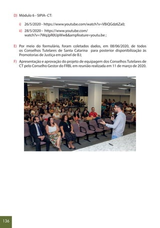 136
D) Módulo 6 - SIPIA- CT:
i) 26/5/2020 - https://www.youtube.com/watch?v=VBiQGdz6Za0;
ii) 28/5/2020 - https://www.youtube.com/
watch?v=7WqJpR0UpWw&&ampfeature=youtu.be ;
E) Por meio do formulário, foram coletados dados, em 08/06/2020, de todos
os Conselhos Tutelares de Santa Catarina para posterior disponibilização às
Promotorias de Justiça em painel de B.I;
F) Apresentação e aprovação do projeto de equipagem dos Conselhos Tutelares de
CT pelo Conselho Gestor do FRBL em reunião realizada em 11 de março de 2020.
 