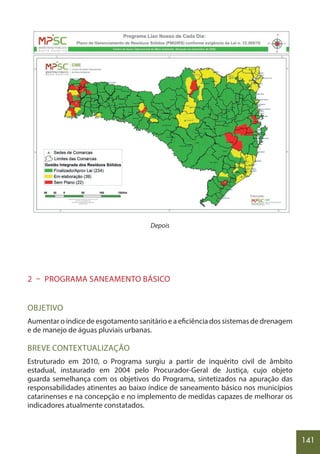 141
Depois
2 – PROGRAMA SANEAMENTO BÁSICO
OBJETIVO
Aumentar o índice de esgotamento sanitário e a eficiência dos sistemas de drenagem
e de manejo de águas pluviais urbanas.
BREVE CONTEXTUALIZAÇÃO
Estruturado em 2010, o Programa surgiu a partir de inquérito civil de âmbito
estadual, instaurado em 2004 pelo Procurador-Geral de Justiça, cujo objeto
guarda semelhança com os objetivos do Programa, sintetizados na apuração das
responsabilidades atinentes ao baixo índice de saneamento básico nos municípios
catarinenses e na concepção e no implemento de medidas capazes de melhorar os
indicadores atualmente constatados.
 