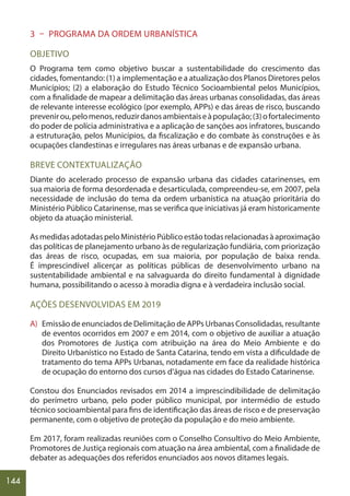 144
3 – PROGRAMA DA ORDEM URBANÍSTICA
OBJETIVO
O Programa tem como objetivo buscar a sustentabilidade do crescimento das
cidades, fomentando: (1) a implementação e a atualização dos Planos Diretores pelos
Municípios; (2) a elaboração do Estudo Técnico Socioambiental pelos Municípios,
com a finalidade de mapear a delimitação das áreas urbanas consolidadas, das áreas
de relevante interesse ecológico (por exemplo, APPs) e das áreas de risco, buscando
prevenirou,pelomenos,reduzirdanosambientaiseàpopulação;(3)ofortalecimento
do poder de polícia administrativa e a aplicação de sanções aos infratores, buscando
a estruturação, pelos Municípios, da fiscalização e do combate às construções e às
ocupações clandestinas e irregulares nas áreas urbanas e de expansão urbana.
BREVE CONTEXTUALIZAÇÃO
Diante do acelerado processo de expansão urbana das cidades catarinenses, em
sua maioria de forma desordenada e desarticulada, compreendeu-se, em 2007, pela
necessidade de inclusão do tema da ordem urbanística na atuação prioritária do
Ministério Público Catarinense, mas se verifica que iniciativas já eram historicamente
objeto da atuação ministerial.
AsmedidasadotadaspeloMinistérioPúblicoestãotodasrelacionadasàaproximação
das políticas de planejamento urbano às de regularização fundiária, com priorização
das áreas de risco, ocupadas, em sua maioria, por população de baixa renda.
É imprescindível alicerçar as políticas públicas de desenvolvimento urbano na
sustentabilidade ambiental e na salvaguarda do direito fundamental à dignidade
humana, possibilitando o acesso à moradia digna e à verdadeira inclusão social.
AÇÕES DESENVOLVIDAS EM 2019
A) Emissão de enunciados de Delimitação de APPs Urbanas Consolidadas, resultante
de eventos ocorridos em 2007 e em 2014, com o objetivo de auxiliar a atuação
dos Promotores de Justiça com atribuição na área do Meio Ambiente e do
Direito Urbanístico no Estado de Santa Catarina, tendo em vista a dificuldade de
tratamento do tema APPs Urbanas, notadamente em face da realidade histórica
de ocupação do entorno dos cursos d’água nas cidades do Estado Catarinense.
Constou dos Enunciados revisados em 2014 a imprescindibilidade de delimitação
do perímetro urbano, pelo poder público municipal, por intermédio de estudo
técnico socioambiental para fins de identificação das áreas de risco e de preservação
permanente, com o objetivo de proteção da população e do meio ambiente.
Em 2017, foram realizadas reuniões com o Conselho Consultivo do Meio Ambiente,
Promotores de Justiça regionais com atuação na área ambiental, com a finalidade de
debater as adequações dos referidos enunciados aos novos ditames legais.
 