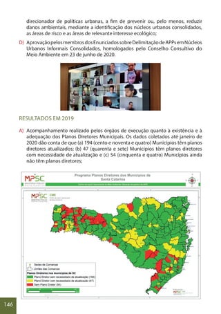 146
direcionador de políticas urbanas, a fim de prevenir ou, pelo menos, reduzir
danos ambientais, mediante a identificação dos núcleos urbanos consolidados,
as áreas de risco e as áreas de relevante interesse ecológico;
D) AprovaçãopelosmembrosdosEnunciadossobreDelimitaçãodeAPPsemNúcleos
Urbanos Informais Consolidados, homologados pelo Conselho Consultivo do
Meio Ambiente em 23 de junho de 2020.
RESULTADOS EM 2019
A) Acompanhamento realizado pelos órgãos de execução quanto à existência e à
adequação dos Planos Diretores Municipais. Os dados coletados até janeiro de
2020 dão conta de que (a) 194 (cento e noventa e quatro) Municípios têm planos
diretores atualizados; (b) 47 (quarenta e sete) Municípios têm planos diretores
com necessidade de atualização e (c) 54 (cinquenta e quatro) Municípios ainda
não têm planos diretores;
 