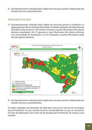 147
B) Acompanhamento realizado pelos órgãos de execução quanto à elaboração dos
estudos técnicos socioambientais.
RESULTADOS EM 2020
A) Acompanhamento realizado pelos órgãos de execução quanto à existência e à
adequação dos Planos Diretores Municipais. Os dados coletados até dezembro de
2020 dão conta de que (a) 194 (cento e noventa e quatro) Municípios têm planos
diretores atualizados; (b) 47 (quarenta e sete) Municípios têm planos diretores
com necessidade de atualização e (c) 54 (cinquenta e quatro) Municípios ainda
não têm planos diretores;
B) Acompanhamento realizado pelos órgãos de execução quanto à elaboração dos
estudos técnicos socioambientais.
Os dados coletados até dezembro de 2020 dão conta (a) do número de municípios
que já finalizaram os seus estudos técnicos socioambientais ou que se encontram
em fase de elaboração, bem como (b) da atuação das Promotorias de Justiça a esse
respeito.
 