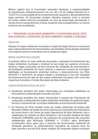 149
Merece registro que os Enunciados aprovados destacam a excepcionalidade
da regularização ambiental prevista nos arts. 64 e 65 do Código Florestal (Lei n.
12.651/12) e a necessidade de fiel cumprimento dos requisitos e dos procedimentos
legais previstos. Os Enunciados também abordam aspectos como o conceito
de núcleo urbano informal consolidado em área de preservação permanente, o
estudo técnico socioambiental, as faixas marginais (não-autoaplicáveis) e os marcos
temporais de consolidação.
4 – PROGRAMA LEGALIDADE AMBIENTAL E SUSTENTABILIDADE: SISTE-
MAS ESTADUAL E MUNICIPAL DE MEIO AMBIENTE (SISEMA E SISMUMA)
OBJETIVO
Adequar os órgãos ambientais municipais às exigências legais, técnicas e estruturais
para o desenvolvimento de licenciamento e de atividades de fiscalização ambiental
com impacto local em consonância com as exigências legais.
BREVE CONTEXTUALIZAÇÃO
A proteção efetiva do meio ambiente pressupõe o adequado funcionamento dos
órgãos ambientais municipais e estadual no que tange aos aspectos estruturais,
técnicos e legais necessários ao bom exercício das atividades de licenciamento e
de fiscalização ambiental. Em Santa Catarina, o expressivo número de municípios
habilitados ao licenciamento ambiental motivou o desenvolvimento, nos PGAs
2016/2017 e 2018/2019, de projeto voltado à constatação in loco das condições
de funcionamento de cada um dos órgãos ambientais municipais, bem como dos
respectivos Conselhos e Fundos Municipais de Meio Ambiente.
AÇÕES DESENVOLVIDAS EM 2019
A) Atualização periódica dos dados relacionados aos municípios habilitados ao
licenciamento ambiental após novembro de 2015;
B) Atualização periódica dos dados relacionados à atuação das Promotorias de
Justiça para a adequação dos órgãos ambientais municipais às exigências legais,
técnicas e estruturais dos municípios habilitados ao licenciamento ambiental;
C) Em fevereiro de 2018, iniciadas visitas aos órgãos ambientais municipais pelo
Ministério Público do Estado de Santa Catarina, por intermédio das Promotorias
de Justiça locais e do Centro de Apoio Operacional de Meio Ambiente, com a
colaboração do Instituto de Meio Ambiente e do Conselho Estadual do Meio
Ambiente (CONSEMA), para fins de verificação do cumprimento dos requisitos
estabelecidos pela Resolução CONSEMA n. 117/2017 pelos Municípios
reconhecidos como aptos para o exercício do licenciamento ambiental de
atividades geradoras ou potencialmente causadoras de impacto local. Ao
todo, durante o ano de 2018, foram visitados 50 (cinquenta) órgãos municipais
 