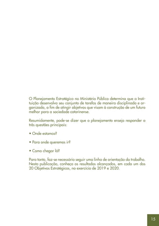 15
O Planejamento Estratégico no Ministério Público determina que a Insti-
tuição desenvolva seu conjunto de tarefas de maneira disciplinada e or-
ganizada, a fim de atingir objetivos que visam à construção de um futuro
melhor para a sociedade catarinense.
Resumidamente, pode-se dizer que o planejamento enseja responder a
três questões principais:
• Onde estamos?
• Para onde queremos ir?
• Como chegar lá?
Para tanto, faz-se necessário seguir uma linha de orientação do trabalho.
Nesta publicação, conheça os resultados alcançados, em cada um dos
20 Objetivos Estratégicos, no exercício de 2019 e 2020.
 