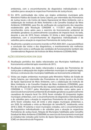 150
ambientais, com o encaminhamento do diagnóstico individualizado e de
subsídios para a atuação às respectivas Promotorias de Justiça locais;
D) Em 2019, continuidade das visitas aos órgãos ambientais municipais pelo
Ministério Público do Estado de Santa Catarina, por intermédio das Promotorias
de Justiça locais e do Centro de Apoio Operacional de Meio Ambiente, com a
colaboração do Instituto de Meio Ambiente e do Conselho Estadual do Meio
Ambiente (CONSEMA), para fins de verificação do cumprimento dos requisitos
estabelecidos pela Resolução CONSEMA n. 117/2017 pelos Municípios
reconhecidos como aptos para o exercício do licenciamento ambiental de
atividades geradoras ou potencialmente causadoras de impacto local. Ao todo,
durante o ano de 2019, foram visitados 32 (trinta e dois) órgãos municipais
ambientais, com o encaminhamento do diagnóstico individualizado e de
subsídios para a atuação às respectivas Promotorias de Justiça locais;
E) Atualmente, o projeto se encontra inserido no PGA 2020-2021, o que possibilitará
a conclusão das visitas e dos diagnósticos, o monitoramento das melhorias
obtidas, bem como a verificação das condições de funcionamento também das
Coordenadorias Regionais do Instituto de Meio Ambiente (CODAMs/IMA).
AÇÕES DESENVOLVIDAS EM 2020
A) Atualização periódica dos dados relacionados aos Municípios habilitados ao
licenciamento ambiental após novembro de 2015;
B) Atualização periódica dos dados relacionados à atuação das Promotorias de
Justiça para a adequação dos órgãos ambientais municipais às exigências legais,
técnicas e estruturais dos municípios habilitados ao licenciamento ambiental;
C) Visitas aos órgãos ambientais municipais pelo Ministério Público do Estado de
Santa Catarina, por intermédio das Promotorias de Justiça locais e do Centro
de Apoio Operacional de Meio Ambiente, com a colaboração do Instituto de
Meio Ambiente e do Conselho Estadual do Meio Ambiente (CONSEMA), para
fins de verificação do cumprimento dos requisitos estabelecidos pela Resolução
CONSEMA n. 117/2017 pelos Municípios reconhecidos como aptos para o
exercício do licenciamento ambiental de atividades geradoras ou potencialmente
causadoras de impacto local. Em 2018, foram visitados 50 (cinquenta) órgãos
municipais ambientais, com o encaminhamento do diagnóstico individualizado
e de subsídios para a atuação às respectivas Promotorias de Justiça locais. Em
2019, foram visitados mais 28 (vinte e oito) órgãos municipais ambientais e,
em 2020, foi realizada a visita ao Município de Joinville/SC, totalizando, entre
2018 e 2020, 79 (setenta e nove) municípios visitados, com o encaminhamento
do diagnóstico individualizado e de subsídios para a atuação às respectivas
Promotorias de Justiça locais. Relação de Municípios habilitados pelo Conselho
Estadual de Meio Ambiente (CONSEMA) ao exercício do licenciamento municipal
já visitados/não visitados pelo Centro de Apoio Operacional do Meio Ambiente
(CME) em decorrência do Programa:
 