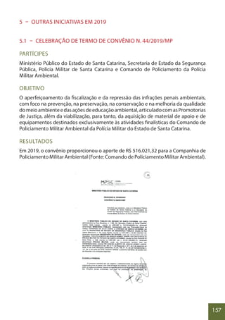 157
5 – OUTRAS INICIATIVAS EM 2019
5.1 – CELEBRAÇÃO DE TERMO DE CONVÊNIO N. 44/2019/MP
PARTÍCIPES
Ministério Público do Estado de Santa Catarina, Secretaria de Estado da Segurança
Pública, Polícia Militar de Santa Catarina e Comando de Policiamento da Polícia
Militar Ambiental.
OBJETIVO
O aperfeiçoamento da fiscalização e da repressão das infrações penais ambientais,
com foco na prevenção, na preservação, na conservação e na melhoria da qualidade
domeioambienteedasaçõesdeeducaçãoambiental,articuladocomasPromotorias
de Justiça, além da viabilização, para tanto, da aquisição de material de apoio e de
equipamentos destinados exclusivamente às atividades finalísticas do Comando de
Policiamento Militar Ambiental da Polícia Militar do Estado de Santa Catarina.
RESULTADOS
Em 2019, o convênio proporcionou o aporte de R$ 516.021,32 para a Companhia de
Policiamento Militar Ambiental (Fonte: Comando de Policiamento Militar Ambiental).
 