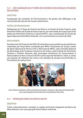 158
5.2 – DEFLAGRAÇÃO DE 2ª ETAPA DE VISTORIAS DOS MUSEUS SITUADOS
NO ESTADO
OBJETIVO
Averiguação das condições de funcionamento e de gestão, das edificações e da
conservação dos acervos de museus catarinenses.
AÇÕES DESENVOLVIDAS
Deflagração da 2ª Etapa de Vistorias de Museus no Estado de Santa Catarina, pelo
Ministério Público do Estado de Santa Catarina, por intermédio do Grupo Especial de
Defesa do Patrimônio Histórico e Cultural (GPHC), sob a coordenação do Centro de
Apoio Operacional do Meio Ambiente, com encerramento em janeiro de 2020.
RESULTADOS
Aotodo,entre2019ejaneirode2020,22(vintedois)museuspúblicoseprivadosforam
vistoriados por Força-Tarefa constituída pelo MPSC (Promotores de Justiça, Centro
de Apoio Operacional Técnico (CAT) e Memorial do MPSC), pelo Conselho Regional
de Museologia, pela Fundação Catarinense de Cultura, pelo Instituto do Patrimônio
Histórico e Artístico Nacional, pela Associação Catarinense de Conservadores e
Restauradores de Bens Culturais (ACCR) e pelo Corpo de Bombeiros. Todas as visitas
são seguidas de relatórios das visitas e de subsídios de atuação encaminhados às
Promotorias de Justiça locais.
Foto: Vistoria realizada no Memorial Paulo de Siqueira, situado no Município de Chapecó/SC,
com a participação da Promotora de Justiça Barbara Elise Heise
5.3 – OPERAÇÃO MATA ATLÂNTICA EM PÉ
OBJETIVO
Coibir o desmatamento e proteger as regiões de floresta integrantes do Bioma da
Mata Atlântica, com execução pela Polícia Militar Ambiental.
 