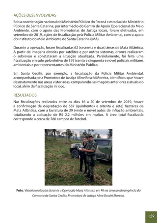 159
AÇÕES DESENVOLVIDAS
Sob a coordenação nacional do Ministério Público do Paraná e estadual do Ministério
Público de Santa Catarina, por intermédio do Centro de Apoio Operacional do Meio
Ambiente, com o apoio das Promotorias de Justiça locais, foram efetivadas, em
setembro de 2019, ações de fiscalização pela Polícia Militar Ambiental, com o apoio
do Instituto do Meio Ambiente de Santa Catarina (IMA).
Durante a operação, foram fiscalizadas 62 (sessenta e duas) áreas de Mata Atlântica.
A partir de imagens obtidas por satélites e por outros sistemas, drones realizaram
o sobrevoo e constataram a situação atualizada. Paralelamente, foi feita uma
fiscalização em solo pelo efetivo de 159 (cento e cinquenta e nove) policiais militares
ambientais e por representantes do Ministério Público.
Em Santa Cecília, por exemplo, a fiscalização da Polícia Militar Ambiental,
acompanhada pela Promotora de Justiça Aline Boschi Moreira, identificou que houve
desmatamento nas áreas vistoriadas, comparando-se imagens anteriores e atuais do
local, além da fiscalização in loco.
RESULTADOS
Nas fiscalizações realizadas entre os dias 16 a 20 de setembro de 2019, houve
a confirmação da degradação de 587 (quinhentos e oitenta e sete) hectares de
Mata Atlântica, com a lavratura de 29 (vinte e nove) autos de infração ambientais,
totalizando a aplicação de R$ 2,2 milhões em multas. A área total fiscalizada
corresponde a cerca de 780 campos de futebol.
Foto: Vistoria realizada durante a Operação Mata Atântica em Pé na área de abrangência da
Comarca de Santa Cecília, Promotora de Justiça Aline Boschi Moreira.
 