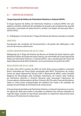 160
6 – OUTRAS INICIATIVAS EM 2020
6.1 – GRUPOS DE ATUAÇÃO
Grupo Especial de Defesa do Patrimônio Histórico e Cultural (GPHC)
O Grupo Especial de Defesa do Patrimônio Histórico e Cultural (GPHC) tem por
objetivo subsidiar a definição de estratégias de atuação e de complementar, quando
necessário, a prestação de apoio técnico e jurídico aos Órgãos de Execução (Ato n.
30/2012/PGJ).
A) Deflagração e Conclusão de 2ª Etapa de Vistorias dos Museus situados no Estado
OBJETIVO
Averiguação das condições de funcionamento e de gestão das edificações e dos
acervos de museus catarinenses.
AÇÕES DESENVOLVIDAS EM 2019 E 2020
Deflagração da 2ª Etapa de Vistorias de Museus no Estado de Santa Catarina, pelo
Ministério Público do Estado de Santa Catarina, por intermédio do Grupo Especial de
Defesa do Patrimônio Histórico e Cultural (GPHC), sob a coordenação do Centro de
Apoio Operacional do Meio Ambiente, com encerramento em janeiro de 2020.
RESULTADOS EM 2019 E 2020
Ao todo, entre 2019 e janeiro de 2020, 22 (vinte dois) museus públicos e privados
foram vistoriados por Força-Tarefa constituída pelo MPSC (Promotores de Justiça,
Centro de Apoio Operacional Técnico (CAT) e Memorial do MPSC), pelo Conselho
Regional de Museologia, pela Fundação Catarinense de Cultura, pelo Instituto
do Patrimônio Histórico e Artístico Nacional, pela Associação Catarinense de
Conservadores e Restauradores de Bens Culturais (ACCR) e pelo Corpo de Bombeiros.
Todas as visitas foram acompanhadas de relatórios das visitas e de subsídios de
atuação encaminhados às Promotorias de Justiça locais.
O Grupo Especial de Defesa do Patrimônio Histórico e Cultural Catarinense se reuniu,
em agosto de 2020, para avaliar e consolidar os relatórios das vistorias realizadas na
segunda etapa, ocasião em que foram aprovados os respectivos documentos para
remessa às Promotorias de Justiça locais.
 