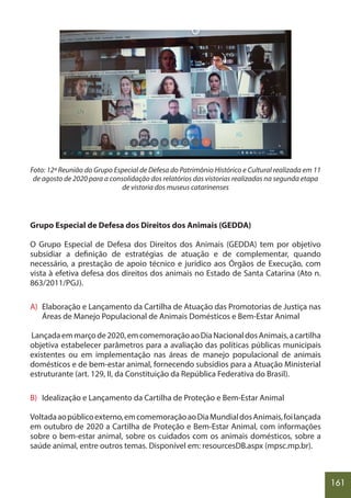 161
Foto: 12ª Reunião do Grupo Especial de Defesa do Patrimônio Histórico e Cultural realizada em 11
de agosto de 2020 para a consolidação dos relatórios das vistorias realizadas na segunda etapa
de vistoria dos museus catarinenses
Grupo Especial de Defesa dos Direitos dos Animais (GEDDA)
O Grupo Especial de Defesa dos Direitos dos Animais (GEDDA) tem por objetivo
subsidiar a definição de estratégias de atuação e de complementar, quando
necessário, a prestação de apoio técnico e jurídico aos Órgãos de Execução, com
vista à efetiva defesa dos direitos dos animais no Estado de Santa Catarina (Ato n.
863/2011/PGJ).
A) Elaboração e Lançamento da Cartilha de Atuação das Promotorias de Justiça nas
Áreas de Manejo Populacional de Animais Domésticos e Bem-Estar Animal
Lançadaemmarçode2020,emcomemoraçãoaoDiaNacionaldosAnimais,acartilha
objetiva estabelecer parâmetros para a avaliação das políticas públicas municipais
existentes ou em implementação nas áreas de manejo populacional de animais
domésticos e de bem-estar animal, fornecendo subsídios para a Atuação Ministerial
estruturante (art. 129, II, da Constituição da República Federativa do Brasil).
B) Idealização e Lançamento da Cartilha de Proteção e Bem-Estar Animal
Voltadaaopúblicoexterno,emcomemoraçãoaoDiaMundialdosAnimais,foilançada
em outubro de 2020 a Cartilha de Proteção e Bem-Estar Animal, com informações
sobre o bem-estar animal, sobre os cuidados com os animais domésticos, sobre a
saúde animal, entre outros temas. Disponível em: resourcesDB.aspx (mpsc.mp.br).
 