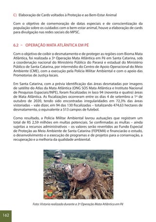 162
C) Elaboração de Cards voltados à Proteção e ao Bem-Estar Animal
Com o objetivo de comemoração de datas especiais e de conscientização da
população sobre os cuidados com o bem-estar animal, houve a elaboração de cards
para divulgação nas redes sociais do MPSC.
6.2 – OPERAÇÃO MATA ATLÂNTICA EM PÉ
Com o objetivo de coibir o desmatamento e de proteger as regiões com Bioma Mata
Atlântica, foi realizada a 3ª Operação Mata Atlântica em Pé em Santa Catarina, sob
a coordenação nacional do Ministério Público do Paraná e estadual do Ministério
Público de Santa Catarina, por intermédio do Centro de Apoio Operacional do Meio
Ambiente (CME), com a execução pela Polícia Militar Ambiental e com o apoio das
Promotorias de Justiça locais.
Em Santa Catarina, com a prévia identificação das áreas desmatadas por imagens
de satélite do Atlas da Mata Atlântica (ONG SOS Mata Atlântica e Instituto Nacional
de Pesquisas Espaciais/INPE), foram fiscalizadas in loco 94 (noventa e quatro) áreas
de Mata Atlântica. As fiscalizações ocorreram entre os dias 4 de setembro a 1º de
outubro de 2020, tendo sido encontradas irregularidades em 72,3% das áreas
vistoriadas – vale dizer, em 94 das 130 fiscalizadas – totalizando 474,63 hectares de
desmatamento, o equivalente a 513 campos de futebol.
Como resultado, a Polícia Militar Ambiental lavrou autuações que registram um
total de R$ 2,59 milhões em multas potenciais. Se confirmadas as multas – ainda
sujeitas a recursos administrativos – os valores serão revertidos ao Fundo Especial
de Proteção ao Meio Ambiente de Santa Catarina (FEPEMA) e financiarão o estudo,
o desenvolvimento e a execução de programas e de projetos para a conservação, a
recuperação e a melhoria da qualidade ambiental.
Foto: Vistoria realizada durante a 3ª Operação Mata Atlântica em Pé
 