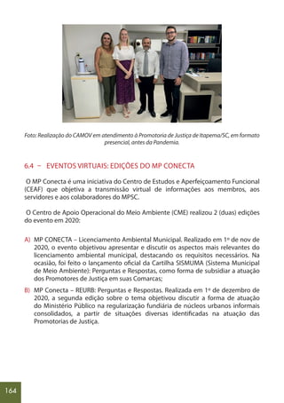 164
Foto: Realização do CAMOV em atendimento à Promotoria de Justiça de Itapema/SC, em formato
presencial, antes da Pandemia.
6.4 – EVENTOS VIRTUAIS: EDIÇÕES DO MP CONECTA
O MP Conecta é uma iniciativa do Centro de Estudos e Aperfeiçoamento Funcional
(CEAF) que objetiva a transmissão virtual de informações aos membros, aos
servidores e aos colaboradores do MPSC.
O Centro de Apoio Operacional do Meio Ambiente (CME) realizou 2 (duas) edições
do evento em 2020:
A) MP CONECTA – Licenciamento Ambiental Municipal. Realizado em 1º de nov de
2020, o evento objetivou apresentar e discutir os aspectos mais relevantes do
licenciamento ambiental municipal, destacando os requisitos necessários. Na
ocasião, foi feito o lançamento oficial da Cartilha SISMUMA (Sistema Municipal
de Meio Ambiente): Perguntas e Respostas, como forma de subsidiar a atuação
dos Promotores de Justiça em suas Comarcas;
B) MP Conecta – REURB: Perguntas e Respostas. Realizada em 1º de dezembro de
2020, a segunda edição sobre o tema objetivou discutir a forma de atuação
do Ministério Público na regularização fundiária de núcleos urbanos informais
consolidados, a partir de situações diversas identificadas na atuação das
Promotorias de Justiça.
 