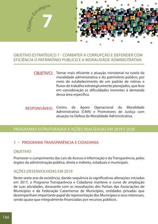 166
OBJETIVO ESTRATÉGICO 7 - COMBATER A CORRUPÇÃO E DEFENDER COM
EFICIÊNCIA O PATRIMÔNIO PÚBLICO E A MORALIDADE ADMINISTRATIVA
Tornar mais eficiente a atuação ministerial na tutela da
moralidade administrativa e do patrimônio público, por
meio do estabelecimento de um padrão de rotinas e
fluxos de trabalho estrategicamente planejados, que leve
em consideração as dificuldades inerentes à demanda
dessa área específica.
Centro de Apoio Operacional da Moralidade
Administrativa (CMA) e Promotores de Justiça com
atuação na Defesa da Moralidade Administrativa.
PROGRAMAS ESTRUTURADOS E AÇÕES REALIZADAS EM 2019 E 2020
1 – PROGRAMA TRANSPARÊNCIA E CIDADANIA
OBJETIVO
Promover o cumprimento das Leis de Acesso à Informação e da Transparência, pelos
órgãos da administração pública, direta e indireta, estaduais e municipais.
AÇÕES DESENVOLVIDAS EM 2019
Neste sexto ano de existência, dando sequência às significativas alterações iniciadas
em 2017, o Programa Transparência e Cidadania manteve o curso de ampliação
de suas atividades, doravante com as reavaliações dos Portais das Associações de
Municípios e da Federação Catarinense de Municípios, entidades privadas que
desempenham importante papel de representação dos Municípios e seus interesses,
sendo quase que integralmente financiadas por recursos públicos.
7
OBJETIVO:
RESPONSÁVEIS:
 