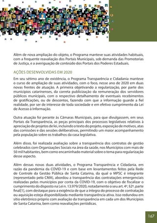 167
Além de nova ampliação do objeto, o Programa manteve suas atividades habituais,
com a frequente reavaliação dos Portais Municipais, sob demanda das Promotorias
de Justiça, e a averiguação de conteúdo dos Portais dos Poderes Estaduais.
AÇÕES DESENVOLVIDAS EM 2020
Em seu sétimo ano de existência, o Programa Transparência e Cidadania manteve
o curso de ampliação de suas atividades, com o foco, nesse ano de 2020 em duas
novas frentes de atuação. A primeira objetivando a regularização, por parte dos
municípios catarinenses, da correta publicização da remuneração dos servidores
públicos municipais, com o respectivo detalhamento de eventuais recebimentos
de gratificações, ou de descontos, fazendo com que a informação guarde a fiel
realidade, por ser de interesse de toda sociedade e em efetivo cumprimento da Lei
de Acesso à Informação.
Outra atuação foi perante às Câmaras Municipais, para que divulgassem, em seus
Portais da Transparência, as peças principais dos processos legislativos relativos à
apreciação de projetos de lei, incluindo o texto do projeto, exposição de motivos, atas
das comissões e das sessões deliberativas, permitindo um maior acompanhamento
pela população sobre os trabalhos da casa legislativa.
Além disso, foi realizada avaliação sobre a transparência dos contratos de gestão
celebrados com Organizações Sociais na área da saúde, nos Municípios com mais de
50 mil habitantes, bem como encaminhado material sobre o tema para regularização
desse aspecto.
Além dessas novas duas atividades, o Programa Transparência e Cidadania, em
razão da pandemia da COVID-19 e com base em levantamentos feitos pela Rede
de Controle da Gestão Pública de Santa Catarina, da qual o MPSC é integrante
(representado pelo CMA), abordou a transparência das contratações emergenciais
realizadas pelos municípios por conta da COVID-19, com o objetivo de fiscalizar o
cumprimento do disposto na Lei n. 13.979/2020, notadamente o seu art. 4º, §2º, parte
final[1], com destaque para a exigência de que a íntegra do processo de contratação
ou aquisição esteja disponibilizada mediante transparência ativa. Isso redundou em
sítio eletrônico próprio com avaliação da transparência em cada um dos Municípios
de Santa Catarina, bem como reavaliações periódicas.
 