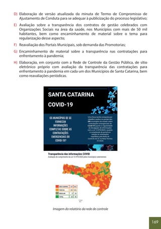 169
D) Elaboração de versão atualizada da minuta de Termo de Compromisso de
Ajustamento de Conduta para se adequar à publicização do processo legislativo;
E) Avaliação sobre a transparência dos contratos de gestão celebrados com
Organizações Sociais na área da saúde, nos Municípios com mais de 50 mil
habitantes, bem como encaminhamento de material sobre o tema para
regularização desse aspecto;
F) Reavaliação dos Portais Municipais, sob demanda das Promotorias;
G) Encaminhamento de material sobre a transparência nas contratações para
enfrentamento à pandemia;
H) Elaboração, em conjunto com a Rede de Controle da Gestão Pública, de sítio
eletrônico próprio com avaliação da transparência das contratações para
enfrentamento à pandemia em cada um dos Municípios de Santa Catarina, bem
como reavaliações periódicas.
Imagem do relatório da rede de controle
 