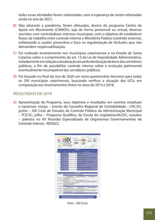 171
todas essas atividades foram sobrestadas, com a esperança de serem retomadas
ainda no ano de 2021;
B) Não obstante a pandemia, foram efetuadas, dentro do programa Centro de
Apoio em Movimento (CAMOV), seja de forma presencial ou virtual, diversas
reuniões com controladores internos municipais, com o objetivo de estabelecer
fluxos de trabalho entre controle interno e Ministério Público (controle externo),
enfatizando o caráter preventivo e foco na regularização de ilicitudes que não
demandem responsabilização;
C) Foi realizado levantamento nos municípios catarinenses e no Estado de Santa
Catarina sobre o cumprimento do art. 13 da Lei de Improbidade Administrativa,
notadamenteemrelaçãoàatualizaçãoanualdadeclaraçãodebensdosservidores
públicos, a fim de possibilitar controle interno sobre a evolução patrimonial
eventualmente incompatível dos servidores públicos;
D) Foi lançado no final do ano de 2020 um novo questionário (terceiro) para todos
os 295 municípios catarinenses, buscando verificar a situação das UCIs, em
comparação aos levantamentos feitos no anos de 2015 e 2018.
RESULTADOS EM 2019
A) Apresentação do Programa, seus objetivos e resultados em eventos estaduais
e nacionais: março – evento do Conselho Regional de Contabilidade - CRC/SC;
junho – XIX Ciclo de Estudos de Controle Público da Administração Municipal
– TCE/SC; julho – Programa Qualifica, da Escola do Legislativo/ALESC; outubro
– palestra no XV Reunião Especializada de Organismos Governamentais de
Controle Interno - REOGCI;
Foto – XIX Ciclo
 