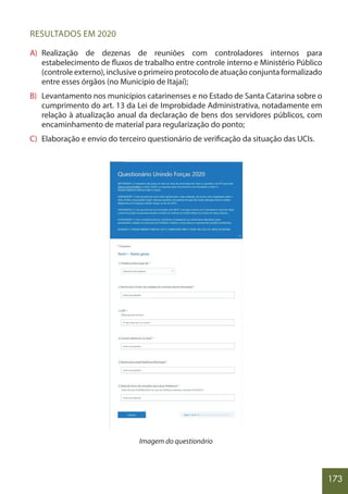 173
RESULTADOS EM 2020
A) Realização de dezenas de reuniões com controladores internos para
estabelecimento de fluxos de trabalho entre controle interno e Ministério Público
(controle externo), inclusive o primeiro protocolo de atuação conjunta formalizado
entre esses órgãos (no Município de Itajaí);
B) Levantamento nos municípios catarinenses e no Estado de Santa Catarina sobre o
cumprimento do art. 13 da Lei de Improbidade Administrativa, notadamente em
relação à atualização anual da declaração de bens dos servidores públicos, com
encaminhamento de material para regularização do ponto;
C) Elaboração e envio do terceiro questionário de verificação da situação das UCIs.
Imagem do questionário
 