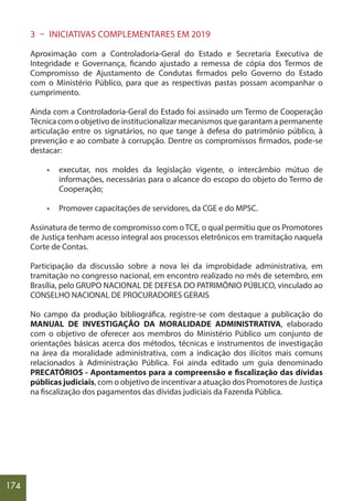 174
3 – INICIATIVAS COMPLEMENTARES EM 2019
Aproximação com a Controladoria-Geral do Estado e Secretaria Executiva de
Integridade e Governança, ficando ajustado a remessa de cópia dos Termos de
Compromisso de Ajustamento de Condutas firmados pelo Governo do Estado
com o Ministério Público, para que as respectivas pastas possam acompanhar o
cumprimento.
Ainda com a Controladoria-Geral do Estado foi assinado um Termo de Cooperação
Técnica com o objetivo de institucionalizar mecanismos que garantam a permanente
articulação entre os signatários, no que tange à defesa do patrimônio público, à
prevenção e ao combate à corrupção. Dentre os compromissos firmados, pode-se
destacar:
• executar, nos moldes da legislação vigente, o intercâmbio mútuo de
informações, necessárias para o alcance do escopo do objeto do Termo de
Cooperação;
• Promover capacitações de servidores, da CGE e do MPSC.
Assinatura de termo de compromisso com o TCE, o qual permitiu que os Promotores
de Justiça tenham acesso integral aos processos eletrônicos em tramitação naquela
Corte de Contas.
Participação da discussão sobre a nova lei da improbidade administrativa, em
tramitação no congresso nacional, em encontro realizado no mês de setembro, em
Brasília, pelo GRUPO NACIONAL DE DEFESA DO PATRIMÔNIO PÚBLICO, vinculado ao
CONSELHO NACIONAL DE PROCURADORES GERAIS
No campo da produção bibliográfica, registre-se com destaque a publicação do
MANUAL DE INVESTIGAÇÃO DA MORALIDADE ADMINISTRATIVA, elaborado
com o objetivo de oferecer aos membros do Ministério Público um conjunto de
orientações básicas acerca dos métodos, técnicas e instrumentos de investigação
na área da moralidade administrativa, com a indicação dos ilícitos mais comuns
relacionados à Administração Pública. Foi ainda editado um guia denominado
PRECATÓRIOS - Apontamentos para a compreensão e fiscalização das dívidas
públicas judiciais, com o objetivo de incentivar a atuação dos Promotores de Justiça
na fiscalização dos pagamentos das dívidas judiciais da Fazenda Pública.
 