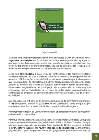 175
Capa do MANUAL
Mantendo uma rotina implementada em anos anteriores, o CMA encaminhou novas
sugestões de atuação aos Promotores de Justiça, com especial destaque para a
que sugeriu aos Promotores de Justiça que, quando necessário, se utilizassem dos
recursos disponíveis no Fundo para Reconstituição de Bens Lesados (FRBL), para o
financiamento de perícias na área da moralidade administrativa.
Já no item Informações, o CMA levou ao conhecimento dos Promotores dados
concretos relativos às suas Comarcas, com forte potencial investigativo. Foram
remetidas10Informaçõesnoanode2019,tendoporescopoadivulgaçãodeempresas
que foram proibidas de contratar com a administração pública, seja por condenação
judicial ou mesmo em virtude de punição administrativa; foram encaminhadas
informações irregularidades na participação de empresas de um mesmo grupo
econômico para a contratação de serviços de publicidade; irregularidades na
contratação de empresas de consultoria para atuarem na compensação de créditos
do INSS; etc
Quanto à atuação ordinária do Centro de Apoio, no ano de 2019 foram respondidas
1.118 solicitações, dentre as quais 306 foram classificadas como Pesquisas, por
envolverem assuntos de maior relevância, complexidade e abrangência.
PorforçadesolicitaçõesdoCSMP,foramlavrados06pareceresemautosdeinquéritos
civis remetidos para análise.
Porfim,dentrodaprogramaçãoalusivaaoDiaInternacionaldeCombateàCorrupção,
comemorado em 09 de dezembro, o Ministério Público de Santa Catarina divulgou
números expressivos de sua atuação. Entre janeiro de 2018 e setembro de 2019,
o MPSC obteve sucesso em 78,76% das ações de improbidade administrativa
julgadas em 1º grau. No período, houve 345 julgamentos procedentes no todo ou
 