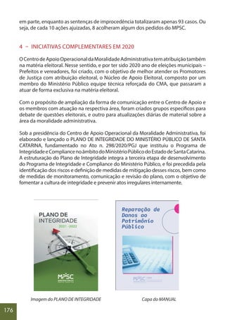 176
em parte, enquanto as sentenças de improcedência totalizaram apenas 93 casos. Ou
seja, de cada 10 ações ajuizadas, 8 acolheram algum dos pedidos do MPSC.
4 – INICIATIVAS COMPLEMENTARES EM 2020
OCentrodeApoioOperacionaldaMoralidadeAdministrativatematribuiçãotambém
na matéria eleitoral. Nesse sentido, e por ter sido 2020 ano de eleições municipais –
Prefeitos e vereadores, foi criado, com o objetivo de melhor atender os Promotores
de Justiça com atribuição eleitoral, o Núcleo de Apoio Eleitoral, composto por um
membro do Ministério Público equipe técnica reforçada do CMA, que passaram a
atuar de forma exclusiva na matéria eleitoral.
Com o propósito de ampliação da forma de comunicação entre o Centro de Apoio e
os membros com atuação na respectiva área, foram criados grupos específicos para
debate de questões eleitorais, e outro para atualizações diárias de material sobre a
área da moralidade administrativa.
Sob a presidência do Centro de Apoio Operacional da Moralidade Administrativa, foi
elaborado e lançado o PLANO DE INTEGRIDADE DO MINISTÉRIO PÚBLICO DE SANTA
CATARINA, fundamentado no Ato n. 298/2020/PGJ que instituiu o Programa de
IntegridadeeCompliancenoâmbitodoMinistérioPúblicodoEstadodeSantaCatarina.
A estruturação do Plano de Integridade integra a terceira etapa de desenvolvimento
do Programa de Integridade e Compliance do Ministério Público, e foi precedida pela
identificação dos riscos e definição de medidas de mitigação desses riscos, bem como
de medidas de monitoramento, comunicação e revisão do plano, com o objetivo de
fomentar a cultura de integridade e prevenir atos irregulares internamente.
Imagem do PLANO DE INTEGRIDADE Capa do MANUAL
 