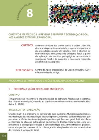 178
OBJETIVO ESTRATÉGICO 8 - PREVENIR E REPRIMIR A SONEGAÇÃO FISCAL
NOS ÂMBITOS ESTADUAL E MUNICIPAL
Atuar no combate aos crimes contra a ordem tributária,
destacando perante a sociedade em geral a importância
da arrecadação regular de tributos, com o objetivo de
criar uma nova consciência de cidadania fiscal, a partir
da aplicação de medidas pedagógicas de combate à
sonegação fiscal e da posterior e necessária repressão
aos crimes dessa espécie.
Centro de Apoio Operacional da Ordem Tributária (COT)
e Promotorias de Justiça.
PROGRAMAS ESTRUTURADOS E AÇÕES REALIZADAS EM 2019 E 2020
1 – PROGRAMA SAÚDE FISCAL DOS MUNICÍPIOS
OBJETIVO
Tem por objetivo “incentivar a implementação de estrutura, fiscalização e cobrança
dos tributos municipais”, visando ao combate aos crimes contra a ordem tributária
(Lei n. 8.137/90).
BREVE CONTEXTUALIZAÇÃO
Criado em 2012, o programa foi estruturado para auxiliar os Municípios catarinenses
na adequação de sua arrecadação tributária própria, visando a coleta de recursos que
permitam a efetiva implementação das políticas públicas em geral. Está vinculado
à eficiência da atuação extrajudicial do Ministério Público Catarinense, com viés
preventivo e pedagógico e busca a conscientização dos administradores públicos
sobre a importância essencial da cobrança e fiscalização dos tributos municipais e
do combate à sonegação fiscal.
OBJETIVO:
RESPONSÁVEIS:
8
 