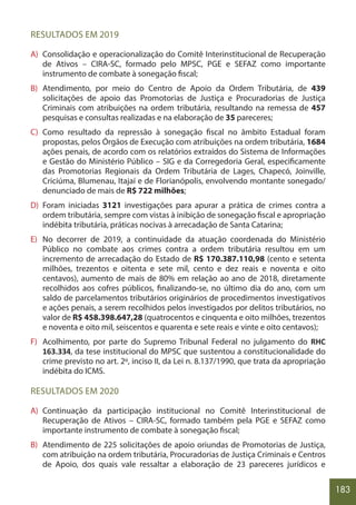 183
RESULTADOS EM 2019
A) Consolidação e operacionalização do Comitê Interinstitucional de Recuperação
de Ativos – CIRA-SC, formado pelo MPSC, PGE e SEFAZ como importante
instrumento de combate à sonegação fiscal;
B) Atendimento, por meio do Centro de Apoio da Ordem Tributária, de 439
solicitações de apoio das Promotorias de Justiça e Procuradorias de Justiça
Criminais com atribuições na ordem tributária, resultando na remessa de 457
pesquisas e consultas realizadas e na elaboração de 35 pareceres;
C) Como resultado da repressão à sonegação fiscal no âmbito Estadual foram
propostas, pelos Órgãos de Execução com atribuições na ordem tributária, 1684
ações penais, de acordo com os relatórios extraídos do Sistema de Informações
e Gestão do Ministério Público – SIG e da Corregedoria Geral, especificamente
das Promotorias Regionais da Ordem Tributária de Lages, Chapecó, Joinville,
Criciúma, Blumenau, Itajaí e de Florianópolis, envolvendo montante sonegado/
denunciado de mais de R$ 722 milhões;
D) Foram iniciadas 3121 investigações para apurar a prática de crimes contra a
ordem tributária, sempre com vistas à inibição de sonegação fiscal e apropriação
indébita tributária, práticas nocivas à arrecadação de Santa Catarina;
E) No decorrer de 2019, a continuidade da atuação coordenada do Ministério
Público no combate aos crimes contra a ordem tributária resultou em um
incremento de arrecadação do Estado de R$ 170.387.110,98 (cento e setenta
milhões, trezentos e oitenta e sete mil, cento e dez reais e noventa e oito
centavos), aumento de mais de 80% em relação ao ano de 2018, diretamente
recolhidos aos cofres públicos, finalizando-se, no último dia do ano, com um
saldo de parcelamentos tributários originários de procedimentos investigativos
e ações penais, a serem recolhidos pelos investigados por delitos tributários, no
valor de R$ 458.398.647,28 (quatrocentos e cinquenta e oito milhões, trezentos
e noventa e oito mil, seiscentos e quarenta e sete reais e vinte e oito centavos);
F) Acolhimento, por parte do Supremo Tribunal Federal no julgamento do RHC
163.334, da tese institucional do MPSC que sustentou a constitucionalidade do
crime previsto no art. 2º, inciso II, da Lei n. 8.137/1990, que trata da apropriação
indébita do ICMS.
RESULTADOS EM 2020
A) Continuação da participação institucional no Comitê Interinstitucional de
Recuperação de Ativos – CIRA-SC, formado também pela PGE e SEFAZ como
importante instrumento de combate à sonegação fiscal;
B) Atendimento de 225 solicitações de apoio oriundas de Promotorias de Justiça,
com atribuição na ordem tributária, Procuradorias de Justiça Criminais e Centros
de Apoio, dos quais vale ressaltar a elaboração de 23 pareceres jurídicos e
 