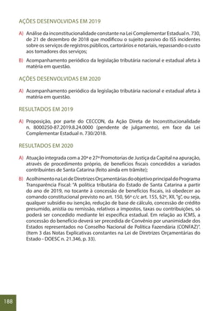 188
AÇÕES DESENVOLVIDAS EM 2019
A) Análise da inconstitucionalidade constante na Lei Complementar Estadual n. 730,
de 21 de dezembro de 2018 que modificou o sujeito passivo do ISS incidentes
sobre os serviços de registros públicos, cartorários e notariais, repassando o custo
aos tomadores dos serviços;
B) Acompanhamento periódico da legislação tributária nacional e estadual afeta à
matéria em questão.
AÇÕES DESENVOLVIDAS EM 2020
A) Acompanhamento periódico da legislação tributária nacional e estadual afeta à
matéria em questão.
RESULTADOS EM 2019
A) Proposição, por parte do CECCON, da Ação Direta de Inconstitucionalidade
n. 8000250-87.2019.8.24.0000 (pendente de julgamento), em face da Lei
Complementar Estadual n. 730/2018.
RESULTADOS EM 2020
A) Atuação integrada com a 20ª e 27ª Promotorias de Justiça da Capital na apuração,
através de procedimento próprio, de benefícios fiscais concedidos a variados
contribuintes de Santa Catarina (feito ainda em trâmite);
B) AcolhimentonaLeideDiretrizesOrçamentáriasdoobjetivoprincipaldoPrograma
Transparência Fiscal: “A política tributária do Estado de Santa Catarina a partir
do ano de 2019, no tocante à concessão de benefícios fiscais, irá obedecer ao
comando constitucional previsto no art. 150, §6º c/c art. 155, §2º, XII,“g”, ou seja,
qualquer subsídio ou isenção, redução de base de cálculo, concessão de crédito
presumido, anistia ou remissão, relativos a impostos, taxas ou contribuições, só
poderá ser concedido mediante lei específica estadual. Em relação ao ICMS, a
concessão do benefício deverá ser precedida de Convênio por unanimidade dos
Estados representados no Conselho Nacional de Política Fazendária (CONFAZ)”.
(Item 3 das Notas Explicativas constantes na Lei de Diretrizes Orçamentárias do
Estado - DOESC n. 21.346, p. 33).
 