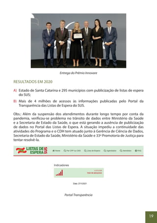 19
Entrega do Prêmio Innovare
RESULTADOS EM 2020
A) Estado de Santa Catarina e 295 municípios com publicização de listas de espera
do SUS;
B) Mais de 4 milhões de acessos às informações publicadas pelo Portal da
Transparência das Listas de Espera do SUS.
Obs.: Além da suspensão dos atendimentos durante longo tempo por conta da
pandemia, verificou-se problema no trânsito de dados entre Ministério da Saúde
e a Secretaria de Estado da Saúde, o que está gerando a ausência de publicização
de dados no Portal das Listas de Espera. A situação impediu a continuidade das
atividades do Programa e o CDH tem atuado junto à Gerência de Ciência de Dados,
Secretaria de Estado da Saúde, Ministério da Saúde e 33ª Promotoria de Justiça para
tentar resolvê-la.
Portal Transparência
 