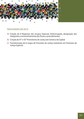 191
RESULTADOS EM 2019
A) Criação de 8 Regionais dos Grupos Especiais Anticorrupção, designação dos
integrantes e encaminhamento dos fluxos e procedimentos;
B) Criação da 41° e 42° Promotorias de Justiça da Comarca da Capital;
C) Transformação de 8 cargos de Promotor de Justiça Substituto em Promotor de
Justiça Especial.
 