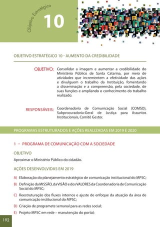 192
OBJETIVO ESTRATÉGICO 10 - AUMENTO DA CREDIBILIDADE
Consolidar a imagem e aumentar a credibilidade do
Ministério Público de Santa Catarina, por meio de
atividades que incrementem a efetividade das ações
e divulguem o trabalho da Instituição, fomentando
a disseminação e a compreensão, pela sociedade, de
suas funções e ampliando o conhecimento do trabalho
realizado.
Coordenadoria de Comunicação Social (COMSO),
Subprocuradoria-Geral de Justiça para Assuntos
Institucionais, Comitê Gestor.
PROGRAMAS ESTRUTURADOS E AÇÕES REALIZADAS EM 2019 E 2020
1 – PROGRAMA DE COMUNICAÇÃO COM A SOCIEDADE
OBJETIVO
Aproximar o Ministério Público do cidadão.
AÇÕES DESENVOLVIDAS EM 2019
A) Elaboração do planejamento estratégico de comunicação institucional do MPSC;
B) DefiniçãodaMISSÃO,daVISÃOedosVALORESdaCoordenadoriadeComunicação
Social do MPSC;
C) Reestruturação dos fluxos internos e ajuste de enfoque da atuação da área de
comunicação institucional do MPSC;
D) Criação de programete semanal para as redes social;
E) Projeto MPSC em rede – manutenção do portal;
10
OBJETIVO:
RESPONSÁVEIS:
 