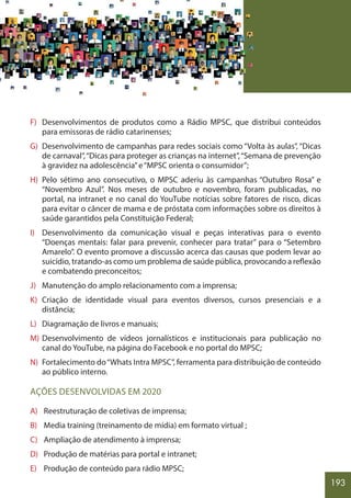 193
F) Desenvolvimentos de produtos como a Rádio MPSC, que distribui conteúdos
para emissoras de rádio catarinenses;
G) Desenvolvimento de campanhas para redes sociais como “Volta às aulas”, “Dicas
de carnaval”,“Dicas para proteger as crianças na internet”,“Semana de prevenção
à gravidez na adolescência”e“MPSC orienta o consumidor”;
H) Pelo sétimo ano consecutivo, o MPSC aderiu às campanhas “Outubro Rosa” e
“Novembro Azul”. Nos meses de outubro e novembro, foram publicadas, no
portal, na intranet e no canal do YouTube notícias sobre fatores de risco, dicas
para evitar o câncer de mama e de próstata com informações sobre os direitos à
saúde garantidos pela Constituição Federal;
I) Desenvolvimento da comunicação visual e peças interativas para o evento
“Doenças mentais: falar para prevenir, conhecer para tratar” para o “Setembro
Amarelo”. O evento promove a discussão acerca das causas que podem levar ao
suicídio, tratando-as como um problema de saúde pública, provocando a reflexão
e combatendo preconceitos;
J) Manutenção do amplo relacionamento com a imprensa;
K) Criação de identidade visual para eventos diversos, cursos presenciais e a
distância;
L) Diagramação de livros e manuais;
M) Desenvolvimento de vídeos jornalísticos e institucionais para publicação no
canal do YouTube, na página do Facebook e no portal do MPSC;
N) Fortalecimento do“Whats Intra MPSC”, ferramenta para distribuição de conteúdo
ao público interno.
AÇÕES DESENVOLVIDAS EM 2020
A) Reestruturação de coletivas de imprensa;
B) Media training (treinamento de mídia) em formato virtual ;
C) Ampliação de atendimento à imprensa;
D) Produção de matérias para portal e intranet;
E) Produção de conteúdo para rádio MPSC;
 