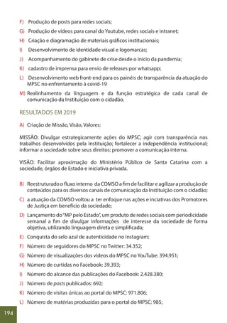 194
F) Produção de posts para redes sociais;
G) Produção de vídeos para canal do Youtube, redes sociais e intranet;
H) Criação e diagramação de materiais gráficos institucionais;
I) Desenvolvimento de identidade visual e logomarcas;
J) Acompanhamento do gabinete de crise desde o início da pandemia;
K) cadastro de imprensa para envio de releases por whatsapp;
L) Desenvolvimento web front-end para os painéis de transparência da atuação do
MPSC no enfrentamento à covid-19
M) Realinhamento da linguagem e da função estratégica de cada canal de
comunicação da Instituição com o cidadão.
RESULTADOS EM 2019
A) Criação de Missão, Visão, Valores:
MISSÃO: Divulgar estrategicamente ações do MPSC; agir com transparência nos
trabalhos desenvolvidos pela Instituição; fortalecer a independência institucional;
informar a sociedade sobre seus direitos; promover a comunicação interna.
VISÃO: Facilitar aproximação do Ministério Público de Santa Catarina com a
sociedade, órgãos de Estado e iniciativa privada.
B) Reestruturado o fluxo interno da COMSO a fim de facilitar e agilizar a produção de
conteúdos para os diversos canais de comunicação da Instituição com o cidadão;
C) a atuação da COMSO voltou a ter enfoque nas ações e inciativas dos Promotores
de Justiça em benefício da sociedade;
D) Lançamento do“MP pelo Estado”, um produto de redes sociais com periodicidade
semanal a fim de divulgar informações de interesse da sociedade de forma
objetiva, utilizando linguagem direta e simplificada;
E) Conquista do selo azul de autenticidade no Instagram;
F) Número de seguidores do MPSC no Twitter: 34.352;
G) Número de visualizações dos vídeos do MPSC no YouTube: 394.951;
H) Número de curtidas no Facebook: 39.393;
I) Número do alcance das publicações do Facebook: 2.428.380;
J) Número de posts publicados: 692;
K) Número de visitas únicas ao portal do MPSC: 971.806;
L) Número de matérias produzidas para o portal do MPSC: 985;
 
